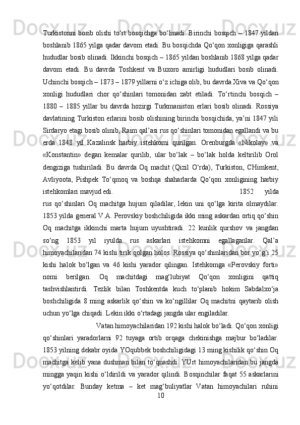 Turkistonni bosib olishi to‘rt bosqichga bo‘linadi. Birinchi bosqich – 1847 yildan
boshlanib 1865 yilga qadar davom etadi. Bu bosqichda Qo‘qon xonligiga qarashli
hududlar bosib olinadi. Ikkinchi bosqich – 1865 yildan boshlanib 1868 yilga qadar
davom   etadi.   Bu   davrda   Toshkent   va   Buxoro   amirligi   hududlari   bosib   olinadi.
Uchinchi bosqich – 1873 – 1879 yillarni o‘z ichiga olib, bu davrda Xiva va Qo‘qon
xonligi   hududlari   chor   qo‘shinlari   tomonidan   zabt   etiladi.   To‘rtinchi   bosqich   –
1880   –   1885   yillar   bu   davrda   hozirgi   Turkmaniston   erlari   bosib   olinadi.   Rossiya
davlatining Turkiston erlarini bosib olishining birinchi bosqichida, ya’ni 1847 yili
Sirdaryo etagi bosib olinib, Raim qal’asi rus qo‘shinlari tomonidan egallandi va bu
erda   1848   yil   Kazalinsk   harbiy   istehkomi   qurilgan.   Orenburgda   «Nikolay»   va
«Konstantin»   degan   kemalar   qurilib,   ular   bo‘lak   –   bo‘lak   holda   keltirilib   Orol
dengiziga   tushiriladi.   Bu   davrda   Oq   machit   (Qizil   O‘rda),   Turkiston,   CHimkent,
Avliyoota,   Pishpek   To‘qmoq   va   boshqa   shaharlarda   Qo‘qon   xonligining   harbiy
istehkomlari mavjud edi.  1852   yilda
rus   qo‘shinlari   Oq   machitga   hujum   qiladilar,   lekin   uni   qo‘lga   kirita   olmaydilar.
1853 yilda general V.A. Perovskiy boshchiligida ikki ming askardan ortiq qo‘shin
Oq   machitga   ikkinchi   marta   hujum   uyushtiradi.   22   kunlik   qurshov   va   jangdan
so‘ng   1853   yil   iyulda   rus   askarlari   istehkomni   egallaganlar.   Qal’a
himoyachilaridan 74 kishi tirik qolgan holos. Rossiya qo‘shinlaridan bor yo‘g‘i 25
kishi   halok   bo‘lgan   va   46   kishi   yarador   qilingan.   Istehkomga   «Perovskiy   forti»
nomi   berilgan.   Oq   machitdagi   mag‘lubiyat   Qo‘qon   xonligini   qattiq
tashvishlantirdi.   Tezlik   bilan   Toshkentda   kuch   to‘planib   hokim   Sabdalxo‘ja
boshchiligida   8   ming   askarlik   qo‘shin   va   ko‘ngillilar   Oq   machitni   qaytarib   olish
uchun yo‘lga chiqadi. Lekin ikki o‘rtadagi jangda ular engiladilar. 
Vatan himoyachilaridan 192 kishi halok bo‘ladi. Qo‘qon xonligi
qo‘shinlari   yaradorlarni   92   tuyaga   ortib   orqaga   chekinishga   majbur   bo‘ladilar.
1853 yilning dekabr oyida YOqubbek boshchiligidagi 13 ming kishilik qo‘shin Oq
machitga kelib yana dushman bilan to‘qnashdi. YUrt himoyachilaridan bu jangda
mingga yaqin kishi  o‘ldirildi  va yarador  qilindi. Bosqinchilar  faqat  55 askarlarini
yo‘qotdilar.   Bunday   ketma   –   ket   mag‘buliyatlar   Vatan   himoyachilari   ruhini
10 