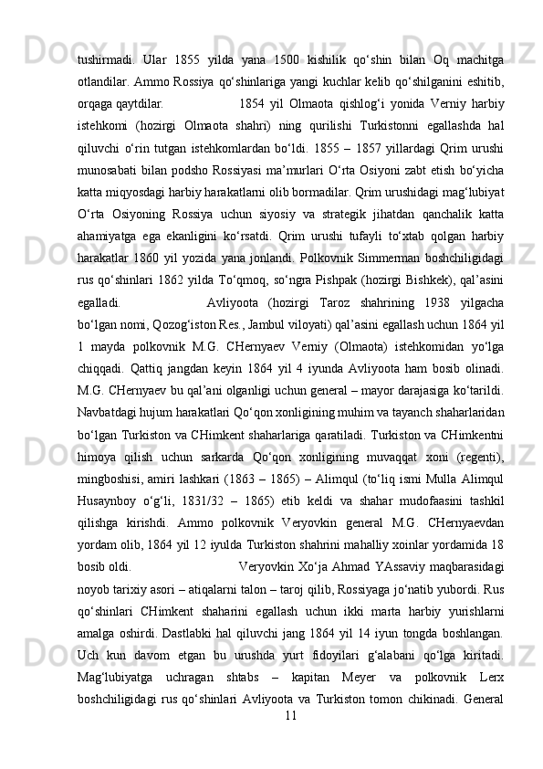 tushirmadi.   Ular   1855   yilda   yana   1500   kishilik   qo‘shin   bilan   Oq   machitga
otlandilar. Ammo Rossiya  qo‘shinlariga yangi kuchlar kelib qo‘shilganini eshitib,
orqaga qaytdilar.  1854   yil   Olmaota   qishlog‘i   yonida   Verniy   harbiy
istehkomi   (hozirgi   Olmaota   shahri)   ning   qurilishi   Turkistonni   egallashda   hal
qiluvchi   o‘rin   tutgan   istehkomlardan   bo‘ldi.   1855   –   1857   yillardagi   Qrim   urushi
munosabati   bilan  podsho   Rossiyasi   ma’murlari   O‘rta   Osiyoni   zabt   etish   bo‘yicha
katta miqyosdagi harbiy harakatlarni olib bormadilar. Qrim urushidagi mag‘lubiyat
O‘rta   Osiyoning   Rossiya   uchun   siyosiy   va   strategik   jihatdan   qanchalik   katta
ahamiyatga   ega   ekanligini   ko‘rsatdi.   Qrim   urushi   tufayli   to‘xtab   qolgan   harbiy
harakatlar   1860   yil   yozida   yana   jonlandi.   Polkovnik   Simmerman   boshchiligidagi
rus   qo‘shinlari   1862   yilda  To‘qmoq,   so‘ngra  Pishpak   (hozirgi   Bishkek),   qal’asini
egalladi.  Avliyoota   (hozirgi   Taroz   shahrining   1938   yilgacha
bo‘lgan nomi, Qozog‘iston Res., Jambul viloyati) qal’asini egallash uchun 1864 yil
1   mayda   polkovnik   M.G.   CHernyaev   Verniy   (Olmaota)   istehkomidan   yo‘lga
chiqqadi.   Qattiq   jangdan   keyin   1864   yil   4   iyunda   Avliyoota   ham   bosib   olinadi.
M.G. CHernyaev bu qal’ani olganligi uchun general – mayor darajasiga ko‘tarildi.
Navbatdagi hujum harakatlari Qo‘qon xonligining muhim va tayanch shaharlaridan
bo‘lgan Turkiston va CHimkent shaharlariga qaratiladi. Turkiston va CHimkentni
himoya   qilish   uchun   sarkarda   Qo‘qon   xonligining   muvaqqat   xoni   (regenti),
mingboshisi,   amiri   lashkari   (1863   –   1865)   –   Alimqul   (to‘liq   ismi   Mulla   Alimqul
Husaynboy   o‘g‘li,   1831/32   –   1865)   etib   keldi   va   shahar   mudofaasini   tashkil
qilishga   kirishdi.   Ammo   polkovnik   Veryovkin   general   M.G.   CHernyaevdan
yordam olib, 1864 yil 12 iyulda Turkiston shahrini mahalliy xoinlar yordamida 18
bosib oldi.  Veryovkin   Xo‘ja   Ahmad   YAssaviy   maqbarasidagi
noyob tarixiy asori – atiqalarni talon – taroj qilib, Rossiyaga jo‘natib yubordi. Rus
qo‘shinlari   CHimkent   shaharini   egallash   uchun   ikki   marta   harbiy   yurishlarni
amalga   oshirdi.   Dastlabki   hal   qiluvchi   jang   1864   yil   14   iyun   tongda   boshlangan.
Uch   kun   davom   etgan   bu   urushda   yurt   fidoyilari   g‘alabani   qo‘lga   kiritadi.
Mag‘lubiyatga   uchragan   shtabs   –   kapitan   Meyer   va   polkovnik   Lerx
boshchiligidagi   rus   qo‘shinlari   Avliyoota   va   Turkiston   tomon   chikinadi.   General
11 