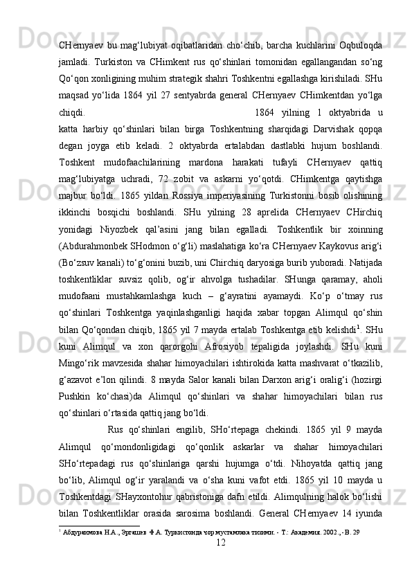 CHernyaev   bu   mag‘lubiyat   oqibatlaridan   cho‘chib,   barcha   kuchlarini   Oqbuloqda
jamladi.   Turkiston   va   CHimkent   rus   qo‘shinlari   tomonidan   egallangandan   so‘ng
Qo‘qon xonligining muhim strategik shahri Toshkentni egallashga kirishiladi. SHu
maqsad   yo‘lida   1864   yil   27   sentyabrda   general   CHernyaev   CHimkentdan   yo‘lga
chiqdi.  1864   yilning   1   oktyabrida   u
katta   harbiy   qo‘shinlari   bilan   birga   Toshkentning   sharqidagi   Darvishak   qopqa
degan   joyga   etib   keladi.   2   oktyabrda   ertalabdan   dastlabki   hujum   boshlandi.
Toshkent   mudofaachilarining   mardona   harakati   tufayli   CHernyaev   qattiq
mag‘lubiyatga   uchradi,   72   zobit   va   askarni   yo‘qotdi.   CHimkentga   qaytishga
majbur   bo‘ldi.   1865   yildan   Rossiya   imperiyasining   Turkistonni   bosib   olishining
ikkinchi   bosqichi   boshlandi.   SHu   yilning   28   aprelida   CHernyaev   CHirchiq
yonidagi   Niyozbek   qal’asini   jang   bilan   egalladi.   Toshkentlik   bir   xoinning
(Abdurahmonbek SHodmon o‘g‘li) maslahatiga ko‘ra CHernyaev Kaykovus arig‘i
(Bo‘zsuv kanali) to‘g‘onini buzib, uni Chirchiq daryosiga burib yuboradi. Natijada
toshkentliklar   suvsiz   qolib,   og‘ir   ahvolga   tushadilar.   SHunga   qaramay,   aholi
mudofaani   mustahkamlashga   kuch   –   g‘ayratini   ayamaydi.   Ko‘p   o‘tmay   rus
qo‘shinlari   Toshkentga   yaqinlashganligi   haqida   xabar   topgan   Alimqul   qo‘shin
bilan Qo‘qondan chiqib, 1865 yil 7 mayda ertalab Toshkentga etib kelishdi 1
. SHu
kuni   Alimqul   va   xon   qarorgohi   Afrosiyob   tepaligida   joylashdi.   SHu   kuni
Mingo‘rik  mavzesida  shahar   himoyachilari  ishtirokida  katta  mashvarat   o‘tkazilib,
g‘azavot   e’lon   qilindi.   8   mayda   Salor   kanali   bilan   Darxon   arig‘i   oralig‘i   (hozirgi
Pushkin   ko‘chasi)da   Alimqul   qo‘shinlari   va   shahar   himoyachilari   bilan   rus
qo‘shinlari o‘rtasida qattiq jang bo‘ldi. 
Rus   qo‘shinlari   engilib,   SHo‘rtepaga   chekindi.   1865   yil   9   mayda
Alimqul   qo‘mondonligidagi   qo‘qonlik   askarlar   va   shahar   himoyachilari
SHo‘rtepadagi   rus   qo‘shinlariga   qarshi   hujumga   o‘tdi.   Nihoyatda   qattiq   jang
bo‘lib,   Alimqul   og‘ir   yaralandi   va   o‘sha   kuni   vafot   etdi.   1865   yil   10   mayda   u
Toshkentdagi   SHayxontohur   qabristoniga   dafn   etildi.   Alimqulning   halok   bo‘lishi
bilan   Toshkentliklar   orasida   sarosima   boshlandi.   General   CHernyaev   14   iyunda
1
 Абдураимова Н.А., Эргашев Ф.А. Туркистонда чор мустамлака тизими. - Т.: Академия. 2002., - B . 29
12 