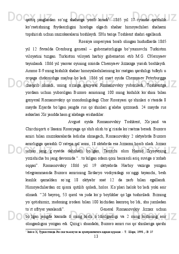 qattiq   janglardan   so‘ng   shaharga   yorib   kiradi 1
.   1865   yil   17   iyunda   qarshilik
ko‘rsatishning   foydasizligini   hisobga   olgach   shahar   himoyachilari   shaharni
topshirish uchun muzokaralarni boshlaydi. SHu tariqa Toshkent shahri egallandi. 
Rossiya  imperiyasi  bosib olingan hududlarda 1865
yil   12   fevralda   Orenburg   general   –   gubernatorligiga   bo‘ysunuvchi   Turkiston
viloyatini   tuzgan.   Turkiston   viloyati   harbiy   gubernatori   etib   M.G.   CHernyaev
tayinlandi. 1866 yil yanvar oyining oxirida Chernyaev Jizzaxga yurish boshlaydi.
Ammo 8-9 ming kishilik shahar himoyalashilarining ko`rsatgan qarshiligi tufayli u
orqaga   chekinishga   majbur   bo`ladi.   1866   yil   mart   oyida   Chernyaev   Peterburgga
chaqirib   olinadi,   uning   o`rniga   genyeral   Romanovskiy   yuboriladi.   Toshkentga
yordam   uchun   yuborilgan   Buxoro   amirining   100   ming   kishilik   ko`shini   bilan
genyeral   Romanovskiy   qo`mondonligidagi   Chor   Rossiyasi   qo`shinlari   o`rtasida   8
mayda   Erjarda   bo`lgan   jangda   rus   qo`shinlari   g`alaba   qozonadi.   24   mayda   rus
askarlari Xo`jandda ham g`alabaga erishadilar. 
Avgust   oyida   Romanovskiy   Toshkent,   Xo`jand   va
Chirchiqorti o`lkasini Rossiyaga qo`shib olish to`g`risida ko`rsatma beradi. Buxoro
amiri   bilan   muzokaralarda   kelisha   olmagach,   Romanovskiy   2   oktyabrda   Buxoro
amirligiga qarashli O`ratepa qal`asini, 18 oktabrda esa Jizzaxni bosib oladi. Jizzax
uchun   jang   g`oyatda   dahshatli   bo`lgan.   Tarixchi   olim   Hamid   Ziyoevning
yozishicha bu jang davomida “...to`kilgan odam qoni bamisoli ariq suviga o`xshab
oqqan”.   Romanovskiy   1866   yil   19   oktyabrda   Harbiy   vazirga   yozgan
telegrammasida   Buxoro   amirining   Sirdaryo   vodiysidagi   so`nggi   tayanchi,   besh
kunlik   qamaldan   so`ng   18   oktyabr   soat   12   da   zarb   bilan   egallandi.
Himoyachilardan   oz   qismi   qutilib   qoladi,   holos.   Ko`plari   halok   bo`ladi   yoki   asir
olinadi.   “26   bayroq,   53   qurol   va   juda   ko`p   boyliklar   qo`lga   tushiriladi.   Bizning
yo`qotishimiz,   xudoning   irodasi   bilan   100   kichidan   kamroq   bo`ldi,   shu   jumladan
to`rt ofityer yaralandi”.  General   Romanovskiy   Jizzax   uchun
bo`lgan   jangda   kamida   6   ming   kishi   o`ldirilganligi   va   2   ming   kishining   asir
olinganligini   yozgan  edi. Qizig`i  shundaki,   Buxoro amiri  rus  qo`shinlariga  qarshi
1
 Зиёев Ҳ. Туркистонда Россия тажовузи ва ҳукмронлигига қарши кураши. - Т.: Шарқ. 1998., - B . 37
13 