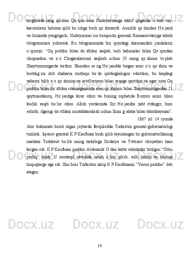 birgalikda   jang   qilishni   Qo`qon   xoni   Xudoyorxonga   taklif   qilganda   u   turli   vaj-
karsonlarni   bahona   qilib   bu   ishga   bosh   qo`shmaydi.   Amirlik   qo`shinlari   Ho`jand
va Jizzaxda yengilgach, Xudoyorxon rus bosqinchi generali Romanovskiyga tabrik
telegrammasi   yuboradi.   Bu   telegrammada   biz   quyidagi   sharmandali   jumlalarni
o`qiymiz:   “Oq   podsho   bilan   do`stlikni   saqlab,   turli   bahonalar   bilan   Qo`qondan
chiqmadim   va   o`z   Chegaralarimni   saqlash   uchun   35   ming   qo`shinni   to`plab
Shaytonmuzgarda   turdim.   Shundan   so`ng   Ho`jandda   turgan   amir   o`z   qo`shini   va
boshlig`ini   olib   shaharni   mutlaqo   bo`sh   qoldirganligini   eshitdim;   bu   haqdagi
xabarni bilib o`z qo`shinim va artelleriyam bilan orqaga qaytdim va agar men Oq
podsho bilan do`stlikni istamaganimda men qo`shinim bilan Shaytonmuzgardan 21
qaytmasdanoq,   Ho`jandga   kirar   edim   va   buning   oqibatida   Buxoro   amiri   bilan
kuchli   raqib   bo`lur   edim.   Alloh   yordamida   Siz   Ho`jandni   zabt   etdingiz,   buni
eshitib, ilgarigi do`stlikni mustahkamlash uchun Sizni g`alaba bilan tabriklayman”.
1867   yil   14   iyunda
chor   hukumati   bosib   olgan   joylarda   favqulodda   Turkiston   general-gubernatorligi
tuziladi. Injener-general K.P.Kaufman bosh qilib tayinlangan bu gubernatorlikning
markazi   Toshkent   bo`lib   uning   tarkibiga   Sirdaryo   va   Yettisuv   viloyatlari   ham
kirgan edi. K.P.Kaufman podsho Aleksandr II dan katta vakolatlar bitilgan “Oltin
yorliq“   oladi.   U   mustaqil   ravishda   urush   e`lon   qilish,   sulh   tuzish   va   boshqa
huquqlarga ega edi. Shu bois Turkiston xalqi K.P.Kaufmanni “Yarim podsho” deb
atagan.
14 