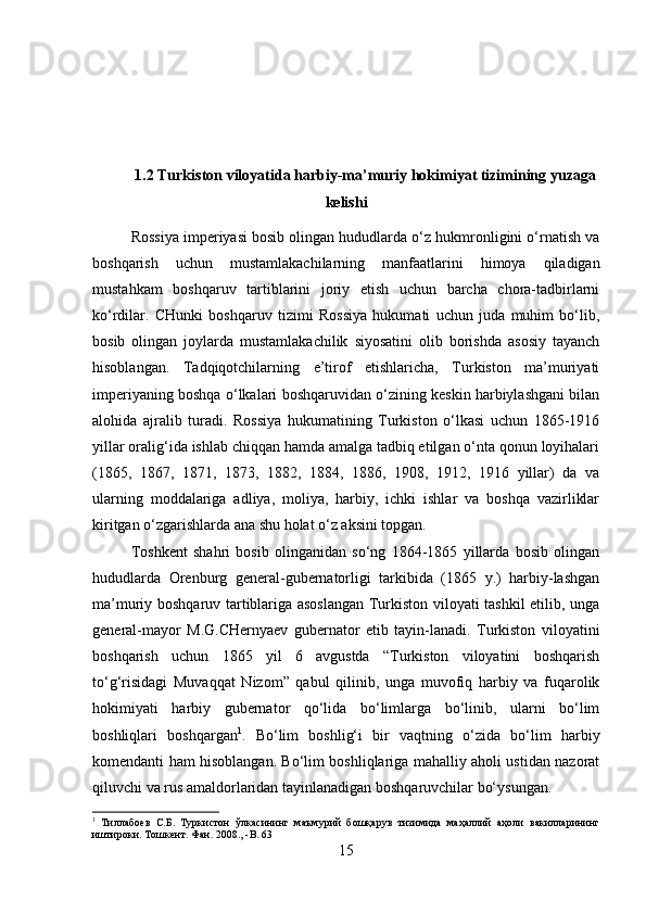 1.2 Turkiston viloyatida harbiy-ma’muriy hokimiyat tizimining yuzaga
kelishi
Rossiya imperiyasi bosib olingan hududlarda o‘z hukmronligini o‘rnatish va
boshqarish   uchun   mustamlakachilarning   manfaatlarini   himoya   qiladigan
mustahkam   boshqaruv   tartiblarini   joriy   etish   uchun   barcha   chora-tadbirlarni
ko‘rdilar.   CHunki   boshqaruv   tizimi   Rossiya   hukumati   uchun   juda   muhim   bo‘lib,
bosib   olingan   joylarda   mustamlakachilik   siyosatini   olib   borishda   asosiy   tayanch
hisoblangan.   Tadqiqotchilarning   e’tirof   etishlaricha,   Turkiston   ma’muriyati
imperiyaning boshqa o‘lkalari boshqaruvidan o‘zining keskin harbiylashgani bilan
alohida   ajralib   turadi.   Rossiya   hukumatining   Turkiston   o‘lkasi   uchun   1865-1916
yillar oralig‘ida ishlab chiqqan hamda amalga tadbiq etilgan o‘nta qonun loyihalari
(1865,   1867,   1871,   1873,   1882,   1884,   1886,   1908,   1912,   1916   yillar)   da   va
ularning   moddalariga   adliya,   moliya,   harbiy,   ichki   ishlar   va   boshqa   vazirliklar
kiritgan o‘zgarishlarda ana shu holat o‘z aksini topgan. 
Toshkent   shahri   bosib   olinganidan   so‘ng   1864-1865   yillarda   bosib   olingan
hududlarda   Orenburg   general-gubernatorligi   tarkibida   (1865   y.)   harbiy-lashgan
ma’muriy boshqaruv tartiblariga asoslangan Turkiston viloyati tashkil etilib, unga
general-mayor   M.G.CHernyaev   gubernator   etib   tayin-lanadi.   Turkiston   viloyatini
boshqarish   uchun   1865   yil   6   avgustda   “Turkiston   viloyatini   boshqarish
to‘g‘risidagi   Muvaqqat   Nizom”   qabul   qilinib,   unga   muvofiq   harbiy   va   fuqarolik
hokimiyati   harbiy   gubernator   qo‘lida   bo‘limlarga   bo‘linib,   ularni   bo‘lim
boshliqlari   boshqargan 1
.   Bo‘lim   boshlig‘i   bir   vaqtning   o‘zida   bo‘lim   harbiy
komendanti ham hisoblangan. Bo‘lim boshliqlariga mahalliy aholi ustidan nazorat
qiluvchi va rus amaldorlaridan tayinlanadigan boshqaruvchilar bo‘ysungan. 
1
  Тиллабоев   С.Б.   Туркистон   ўлкасининг   маъмурий   бошқарув   тизимида   маҳаллий   аҳоли   вакилларининг
иштироки. Тошкент. Фан. 2008., - B . 63
15 