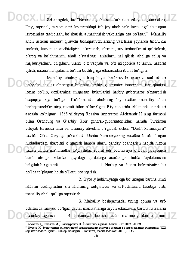 SHuningdek,   bu   “Nizom”   ga   ko‘ra,   Turkiston   viloyati   gubernatori,
“biy,   oqsaqol,   rais   va   qozi   lavozimidagi   tub   joy   aholi   vakillarini   egallab   turgan
lavozimiga tasdiqlash, bo‘shatish, almashtirish vakolatiga ega bo‘lgan” 1
. Mahalliy
aholi   ustidan   nazorat   qiluvchi   boshqaruvchilarning   vazifalari   joylarda   tinchlikni
saqlash,   karvonlar   xavfsizligini   ta’minlash,   o‘rmon,   suv   inshootlarini   qo‘riqlash,
o‘troq   va   ko‘chmanchi   aholi   o‘rtasidagi   janjallarni   hal   qilish,   aholiga   soliq   va
majburiyatlarni   belgilash,   ularni   o‘z   vaqtida   va   o‘z   miqdorida   to‘lashni   nazorat
qilish, nazorat natijalarini bo‘lim boshlig‘iga etkazishdan iborat bo‘lgan. 
Mahalliy   aholining   o‘troq   hayot   kechiruvchi   qismida   sud   ishlari
bo‘yicha   qozilar   chiqargan   hukmlar   harbiy   gubernator   tomonidan   tasdiqlanishi
lozim   bo‘lib,   qozilarning   chiqargan   hukmlarini   harbiy   gubernator   o‘zgartirish
huquqiga   ega   bo‘lgan.   Ko‘chmanchi   aholining   biy   sudlari   mahalliy   aholi
boshqaruvchilarining ruxsati   bilan o‘tkazilgan.  Biy sudlarida  ishlar   odat  qoidalari
asosida   ko‘rilgan 2
.   1865   yildayoq   Rossiya   imperatori   Aleksandr   II   ning   farmoni
bilan   Orenburg   va   G‘arbiy   Sibir   general-gubernatorliklari   hamda   Turkiston
viloyati   turmush   tarzi   va   umumiy   ahvolini   o‘rganish   uchun   “Dasht   komissiyasi”
tuzilib,   O‘rta   Osiyoga   jo‘natiladi.   Ushbu   komissiyaning   vazifasi   bosib   olingan
hududlardagi   sharoitni   o‘rganish   hamda   ularni   qanday   boshqarish   haqida   nizom
tuzish   uchun   ma’lumotlar   to‘plashdan   iborat   edi.   Komissiya   o‘z   ish   jarayonida
bosib   olingan   erlardan   quyidagi   qoidalarga   asoslangan   holda   foydalanishni
belgilab bergan edi:  1.   Harbiy   va   fuqaro   hokimiyatini   bir
qo‘lda to‘plagan holda o‘lkani boshqarish. 
2. Siyosiy hokimiyatga ega bo‘lmagan barcha ichki
ishlarni   boshqarishni   erli   aholining   xulq-atvori   va   urf-odatlarini   hisobga   olib,
mahalliy aholi qo‘liga topshirish. 
3.   Mahalliy   boshqarmada,   uning   qonun   va   urf-
odatlarida mavjud bo‘lgan davlat manfaatlariga ziyon etkazuvchi barcha narsalarni
butunlay tugatish.  4.   Imkoniyati   boricha   sudni   ma’muriyatdan   batamom
1
 Усмонов Қ., Содиқов М., Обломуродов Н. Ўзбекистон тарихи. 1-қисм. - Т.: 2002., - B .224
2
  Мусаев   Н.   Туркистонда   саноат   ишлаб   чиқаришининг   вужудга   келиши   ва   ривожланиши   тарихидан   (ХIХ
асрнинг иккинчи ярми – ХХ аср бошлари). – Тошкент, Молия-иқтисод, 2011., - B . 45
16 