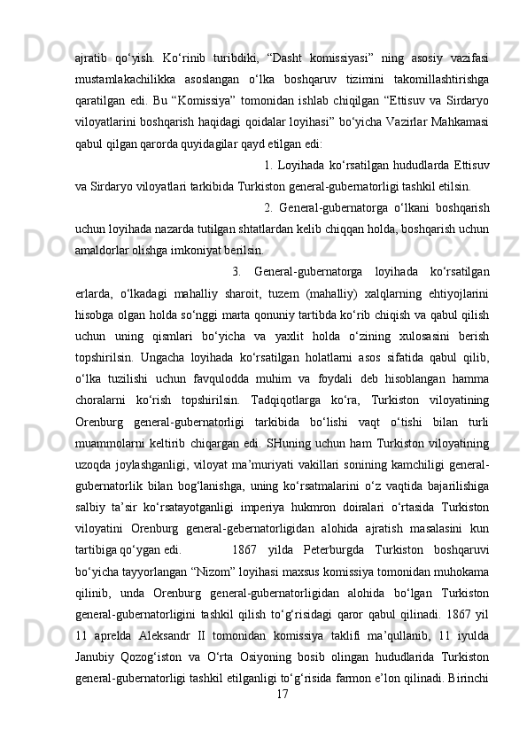 ajratib   qo‘yish.   Ko‘rinib   turibdiki,   “Dasht   komissiyasi”   ning   asosiy   vazifasi
mustamlakachilikka   asoslangan   o‘lka   boshqaruv   tizimini   takomillashtirishga
qaratilgan   edi.   Bu   “Komissiya”   tomonidan   ishlab   chiqilgan   “Ettisuv   va   Sirdaryo
viloyatlarini  boshqarish haqidagi  qoidalar loyihasi” bo‘yicha Vazirlar Mahkamasi
qabul qilgan qarorda quyidagilar qayd etilgan edi: 
1.   Loyihada   ko‘rsatilgan   hududlarda   Ettisuv
va Sirdaryo viloyatlari tarkibida Turkiston general-gubernatorligi tashkil etilsin. 
2.   General-gubernatorga   o‘lkani   boshqarish
uchun loyihada nazarda tutilgan shtatlardan kelib chiqqan holda, boshqarish uchun
amaldorlar olishga imkoniyat berilsin. 
3.   General-gubernatorga   loyihada   ko‘rsatilgan
erlarda,   o‘lkadagi   mahalliy   sharoit,   tuzem   (mahalliy)   xalqlarning   ehtiyojlarini
hisobga olgan holda so‘nggi marta qonuniy tartibda ko‘rib chiqish va qabul qilish
uchun   uning   qismlari   bo‘yicha   va   yaxlit   holda   o‘zining   xulosasini   berish
topshirilsin.   Ungacha   loyihada   ko‘rsatilgan   holatlarni   asos   sifatida   qabul   qilib,
o‘lka   tuzilishi   uchun   favqulodda   muhim   va   foydali   deb   hisoblangan   hamma
choralarni   ko‘rish   topshirilsin.   Tadqiqotlarga   ko‘ra,   Turkiston   viloyatining
Orenburg   general-gubernatorligi   tarkibida   bo‘lishi   vaqt   o‘tishi   bilan   turli
muammolarni   keltirib   chiqargan   edi.   SHuning   uchun   ham   Turkiston   viloyatining
uzoqda   joylashganligi,   viloyat   ma’muriyati   vakillari   sonining   kamchiligi   general-
gubernatorlik   bilan   bog‘lanishga,   uning   ko‘rsatmalarini   o‘z   vaqtida   bajarilishiga
salbiy   ta’sir   ko‘rsatayotganligi   imperiya   hukmron   doiralari   o‘rtasida   Turkiston
viloyatini   Orenburg   general-gebernatorligidan   alohida   ajratish   masalasini   kun
tartibiga qo‘ygan edi.  1867   yilda   Peterburgda   Turkiston   boshqaruvi
bo‘yicha tayyorlangan “Nizom” loyihasi maxsus komissiya tomonidan muhokama
qilinib,   unda   Orenburg   general-gubernatorligidan   alohida   bo‘lgan   Turkiston
general-gubernatorligini   tashkil   qilish   to‘g‘risidagi   qaror   qabul   qilinadi.   1867   yil
11   aprelda   Aleksandr   II   tomonidan   komissiya   taklifi   ma’qullanib,   11   iyulda
Janubiy   Qozog‘iston   va   O‘rta   Osiyoning   bosib   olingan   hududlarida   Turkiston
general-gubernatorligi tashkil etilganligi to‘g‘risida farmon e’lon qilinadi. Birinchi
17 