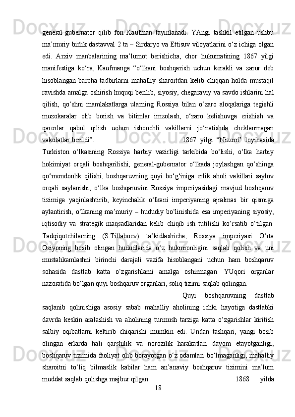 general-gubernator   qilib   fon   Kaufman   tayinlanadi.   YAngi   tashkil   etilgan   ushbu
ma’muriy birlik dastavval 2 ta – Sirdaryo va Ettisuv viloyatlarini o‘z ichiga olgan
edi.   Arxiv   manbalarining   ma’lumot   berishicha,   chor   hukumatining   1867   yilgi
manifestiga   ko‘ra,   Kaufmanga   “o‘lkani   boshqarish   uchun   kerakli   va   zarur   deb
hisoblangan   barcha   tadbirlarni   mahalliy   sharoitdan   kelib   chiqqan   holda   mustaqil
ravishda amalga oshirish huquqi berilib, siyosiy, chegaraviy va savdo ishlarini hal
qilish,   qo‘shni   mamlakatlarga   ularning   Rossiya   bilan   o‘zaro   aloqalariga   tegishli
muzokaralar   olib   borish   va   bitimlar   imzolash,   o‘zaro   kelishuvga   erishish   va
qarorlar   qabul   qilish   uchun   ishonchli   vakillarni   jo‘natishda   cheklanmagan
vakolatlar berildi”.  1867   yilgi   “Nizom”   loyihasida
Turkiston   o‘lkasining   Rossiya   harbiy   vazirligi   tarkibida   bo‘lishi,   o‘lka   harbiy
hokimiyat   orqali   boshqarilishi,   general-gubernator   o‘lkada   joylashgan   qo‘shinga
qo‘mondonlik   qilishi,   boshqaruvning   quyi   bo‘g‘iniga   erlik   aholi   vakillari   saylov
orqali   saylanishi,   o‘lka   boshqaruvini   Rossiya   imperiyasidagi   mavjud   boshqaruv
tizimiga   yaqinlashtirib,   keyinchalik   o‘lkani   imperiyaning   ajralmas   bir   qismiga
aylantirish,   o‘lkaning   ma’muriy   –   hududiy   bo‘linishida   esa   imperiyaning   siyosiy,
iqtisodiy   va   strategik   maqsadlaridan   kelib   chiqib   ish   tutilishi   ko‘rsatib   o‘tilgan.
Tadqiqotchilarning   (S.Tillaboev)   ta’kidlashicha,   Rossiya   imperiyasi   O‘rta
Osiyoning   bosib   olingan   hududlarida   o‘z   hukmronligini   saqlab   qolish   va   uni
mustahkamlashni   birinchi   darajali   vazifa   hisoblangani   uchun   ham   boshqaruv
sohasida   dastlab   katta   o‘zgarishlarni   amalga   oshirmagan.   YUqori   organlar
nazoratida bo‘lgan quyi boshqaruv organlari, soliq tizimi saqlab qolingan. 
Quyi   boshqaruvning   dastlab
saqlanib   qolinishiga   asosiy   sabab   mahalliy   aholining   ichki   hayotiga   dastlabki
davrda   keskin   aralashish   va   aholining   turmush   tarziga   katta   o‘zgarishlar   kiritish
salbiy   oqibatlarni   keltirib   chiqarishi   mumkin   edi.   Undan   tashqari,   yangi   bosib
olingan   erlarda   hali   qarshilik   va   norozilik   harakatlari   davom   etayotganligi,
boshqaruv tizimida faoliyat olib borayotgan o‘z odamlari bo‘lmaganligi, mahalliy
sharoitni   to‘liq   bilmaslik   kabilar   ham   an’anaviy   boshqaruv   tizimini   ma’lum
muddat saqlab qolishga majbur qilgan.  1868   yilda
18 