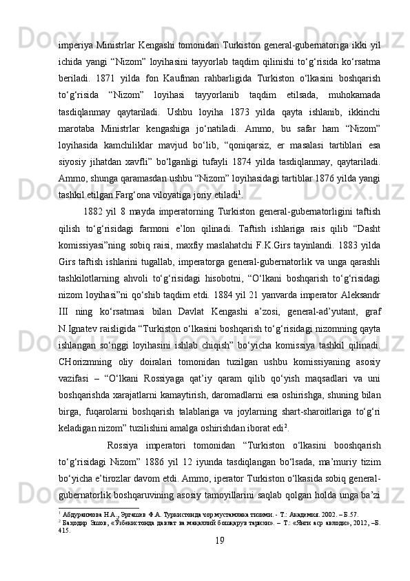 imperiya  Ministrlar  Kengashi   tomonidan Turkiston  general-gubernatoriga  ikki  yil
ichida   yangi   “Nizom”   loyihasini   tayyorlab   taqdim   qilinishi   to‘g‘risida   ko‘rsatma
beriladi.   1871   yilda   fon   Kaufman   rahbarligida   Turkiston   o‘lkasini   boshqarish
to‘g‘risida   “Nizom”   loyihasi   tayyorlanib   taqdim   etilsada,   muhokamada
tasdiqlanmay   qaytariladi.   Ushbu   loyiha   1873   yilda   qayta   ishlanib,   ikkinchi
marotaba   Ministrlar   kengashiga   jo‘natiladi.   Ammo,   bu   safar   ham   “Nizom”
loyihasida   kamchiliklar   mavjud   bo‘lib,   “qoniqarsiz,   er   masalasi   tartiblari   esa
siyosiy   jihatdan   xavfli”   bo‘lganligi   tufayli   1874   yilda   tasdiqlanmay,   qaytariladi.
Ammo, shunga qaramasdan ushbu “Nizom” loyihasidagi tartiblar 1876 yilda yangi
tashkil etilgan Farg‘ona viloyatiga joriy etiladi 1
. 
1882   yil   8   mayda   imperatorning   Turkiston   general-gubernatorligini   taftish
qilish   to‘g‘risidagi   farmoni   e’lon   qilinadi.   Taftish   ishlariga   rais   qilib   “Dasht
komissiyasi”ning   sobiq   raisi,   maxfiy   maslahatchi   F.K.Girs   tayinlandi.   1883   yilda
Girs   taftish   ishlarini   tugallab,   imperatorga   general-gubernatorlik  va   unga  qarashli
tashkilotlarning   ahvoli   to‘g‘risidagi   hisobotni,   “O‘lkani   boshqarish   to‘g‘risidagi
nizom loyihasi”ni qo‘shib taqdim etdi. 1884 yil 21 yanvarda imperator Aleksandr
III   ning   ko‘rsatmasi   bilan   Davlat   Kengashi   a’zosi,   general-ad’yutant,   graf
N.Ignatev raisligida “Turkiston o‘lkasini boshqarish to‘g‘risidagi nizomning qayta
ishlangan   so‘nggi   loyihasini   ishlab   chiqish”   bo‘yicha   komissiya   tashkil   qilinadi.
CHorizmning   oliy   doiralari   tomonidan   tuzilgan   ushbu   komissiyaning   asosiy
vazifasi   –   “O‘lkani   Rossiyaga   qat’iy   qaram   qilib   qo‘yish   maqsadlari   va   uni
boshqarishda  xarajatlarni  kamaytirish,  daromadlarni   esa  oshirishga,  shuning  bilan
birga,   fuqarolarni   boshqarish   talablariga   va   joylarning   shart-sharoitlariga   to‘g‘ri
keladigan nizom” tuzilishini amalga oshirishdan iborat edi 2
. 
Rossiya   imperatori   tomonidan   “Turkiston   o‘lkasini   booshqarish
to‘g‘risidagi   Nizom”   1886   yil   12   iyunda   tasdiqlangan   bo‘lsada,   ma’muriy   tizim
bo‘yicha e’tirozlar davom etdi. Ammo, iperator Turkiston o‘lkasida sobiq general-
gubernatorlik boshqaruvining asosiy tamoyillarini saqlab qolgan holda unga ba’zi
1
 Абдураимова Н.А., Эргашев Ф.А. Туркистонда чор мустамлака тизими. - Т.: Академия. 2002. – Б.57.
2
  Баҳодир Эшов, «Ўзбекистонда давлат  ва мақаллий бошқарув тарихи». – Т.: «Янги аср  авлоди», 2012, –Б.
415.
19 