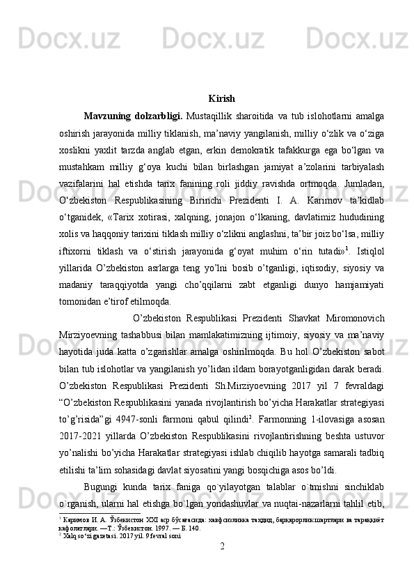 Kirish
Mavzuning   dolzarbligi.   Mustaqillik   sharoitida   va   tub   islohotlarni   amalga
oshirish jarayonida milliy tiklanish, ma’naviy yangilanish, milliy o‘zlik va o‘ziga
xoslikni   yaxlit   tarzda   anglab   etgan,   erkin   demokratik   tafakkurga   ega   bo‘lgan   va
mustahkam   milliy   g‘oya   kuchi   bilan   birlashgan   jamiyat   a’zolarini   tarbiyalash
vazifalarini   hal   etishda   tarix   fanining   roli   jiddiy   ravishda   ortmoqda.   Jumladan,
O‘zbekiston   Respublikasining   Birinchi   Prezidenti   I.   A.   Karimov   ta’kidlab
o‘tganidek,   «Tarix   xotirasi,   xalqning,   jonajon   o‘lkaning,   davlatimiz   hududining
xolis va haqqoniy tarixini tiklash milliy o‘zlikni anglashni, ta’bir joiz bo‘lsa, milliy
iftixorni   tiklash   va   o‘stirish   jarayonida   g‘oyat   muhim   o‘rin   tutadi» 1
.   Istiqlol
yillarida   O’zbekiston   asrlarga   teng   yo’lni   bosib   o’tganligi,   iqtisodiy,   siyosiy   va
madaniy   taraqqiyotda   yangi   cho’qqilarni   zabt   etganligi   dunyo   hamjamiyati
tomonidan e’tirof etilmoqda. 
O’zbekiston   Respublikasi   Prezidenti   Shavkat   Miromonovich
Mirziyoevning   tashabbusi   bilan   mamlakatimizning   ijtimoiy,   siyosiy   va   ma’naviy
hayotida   juda   katta   o’zgarishlar   amalga   oshirilmoqda.   Bu   hol   O’zbekiston   sabot
bilan tub islohotlar va yangilanish yo’lidan ildam borayotganligidan darak beradi.
O’zbekiston   Respublikasi   Prezidenti   Sh.Mirziyoevning   2017   yil   7   fevraldagi
“O’zbekiston Respublikasini yanada rivojlantirish bo’yicha Harakatlar strategiyasi
to’g’risida”gi   4947-sonli   farmoni   qabul   qilindi 2
.   Farmonning   1-ilovasiga   asosan
2017-2021   yillarda   O’zbekiston   Respublikasini   rivojlantirishning   beshta   ustuvor
yo’nalishi bo’yicha Harakatlar strategiyasi  ishlab chiqilib hayotga samarali tadbiq
etilishi ta’lim sohasidagi davlat siyosatini yangi bosqichiga asos bo’ldi. 
Bugungi   kunda   tarix   faniga   qo`yilayotgan   talablar   o`tmishni   sinchiklab
o`rganish, ularni hal etishga bo`lgan yondashuvlar va nuqtai-nazarlarni tahlil etib,
1
 Каримов И. А. Ўзбекистон XXI аср бўсағасида: хавфсизликка таҳдид, барқарорлик шартлари ва тараққиёт
кафолатлари. —Т.: Ўзбекистон. 1997. — Б. 140.
2
 Xalq so‘zi gazetasi. 2017 yil. 9 fevral soni
2 