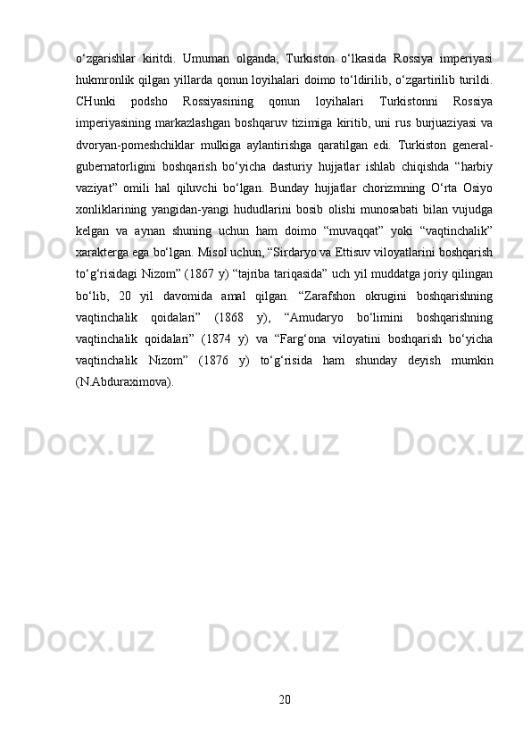 o‘zgarishlar   kiritdi.   Umuman   olganda,   Turkiston   o‘lkasida   Rossiya   imperiyasi
hukmronlik qilgan yillarda qonun loyihalari  doimo to‘ldirilib, o‘zgartirilib turildi.
CHunki   podsho   Rossiyasining   qonun   loyihalari   Turkistonni   Rossiya
imperiyasining   markazlashgan   boshqaruv   tizimiga   kiritib,   uni   rus   burjuaziyasi   va
dvoryan-pomeshchiklar   mulkiga   aylantirishga   qaratilgan   edi.   Turkiston   general-
gubernatorligini   boshqarish   bo‘yicha   dasturiy   hujjatlar   ishlab   chiqishda   “harbiy
vaziyat”   omili   hal   qiluvchi   bo‘lgan.   Bunday   hujjatlar   chorizmning   O‘rta   Osiyo
xonliklarining   yangidan-yangi   hududlarini   bosib   olishi   munosabati   bilan   vujudga
kelgan   va   aynan   shuning   uchun   ham   doimo   “muvaqqat”   yoki   “vaqtinchalik”
xarakterga ega bo‘lgan. Misol uchun, “Sirdaryo va Ettisuv viloyatlarini boshqarish
to‘g‘risidagi Nizom” (1867 y) “tajriba tariqasida” uch yil muddatga joriy qilingan
bo‘lib,   20   yil   davomida   amal   qilgan.   “Zarafshon   okrugini   boshqarishning
vaqtinchalik   qoidalari”   (1868   y),   “Amudaryo   bo‘limini   boshqarishning
vaqtinchalik   qoidalari”   (1874   y)   va   “Farg‘ona   viloyatini   boshqarish   bo‘yicha
vaqtinchalik   Nizom”   (1876   y)   to‘g‘risida   ham   shunday   deyish   mumkin
(N.Abduraximova).
20 