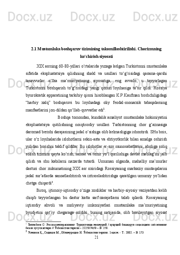 2.1 Mustamlaka boshqaruv tizimining takomillashtirilishi. Chorizmning
ko‘chirish siyosati
XIX asrning 60-80-yillari o‘rtalarida yuzaga kelgan Turkistonni mustamlaka
sifatida   ekspluatatsiya   qilishning   shakl   va   usullari   to‘g‘risidagi   qarama-qarshi
tasavvurlar   o‘lka   ma’muriyatining   siyosatiga,   eng   avvalo,   u   tayyorlagan
Turkistonni   boshqarish   to‘g‘risidagi   yangi   qonun   loyihasiga   ta’sir   qildi.   Rossiya
byurokratik apparatining tarkibiy qismi hisoblangan K.P.Kaufman boshchiligidagi
“harbiy   xalq”   boshqaruvi   bu   loyihadagi   oliy   feodal-monarxik   tabaqalarning
manfaatlarini jon-dildan qo‘llab-quvvatlar edi 1
. 
Boshqa tomondan, kundalik amaliyot mustamlaka hokimiyatini
ekspluatatsiya   qutilishning   noiqtisodiy   usullari   Turkistonning   chor   g‘aznasiga
daromad berishi darajasining jadal o‘sishiga olib kelmasligiga ishontirdi. SHu bois,
ular  o‘z loyihalarida islohotlarni sekin-asta va ehtiyotkorlik bilan amalga oshirish
yulidan borishni taklif qildilar. Bu islohotlar er-suv munosabatlarini, aholiga soliq
solish tizimini qayta ko‘rish, sanoat va temir yo‘l qurilishiga davlat mablag‘ini jalb
qilish   va   shu   kabilarni   nazarda   tutardi.   Umuman   olganda,   mahalliy   ma’murlar
dasturi  chor  xukumatining XIX asr  oxiridagi  Rossiyaning  markaziy mintaqalarini
jadal sur’atlarda sanoatlashtirish va ixtisoslashtirishga qaratilgan umumiy yo‘lidan
chetga chiqardi 2
. 
Biroq, ijtimoiy-iqtisodiy o‘ziga xosliklar va harbiy-siyosiy vaziyatdan kelib
chiqib   tayyorlangan   bu   dastur   katta   sarf-xarajatlarni   talab   qilardi.   Rossiyaning
iqtisodiy   ahvoli   va   moliyaviy   imkoniyatlari   mustamlaka   ma’muriyatining
byudjetini   qat’iy   chegaraga   soldiki,   buning   natijasida,   olib   borilayotgan   siyosat
1
  Тиллабоев   С-   Россия   имперясининг   Туркистонда   маъмурий   /   ҳудудий   бошқарув   соҳасидаги   сиёсатининг
баъзи хусусиятлари // Ўзбекистон тарихи – 22250 №50 –  B . 258.
2
 Усмонов Қ., Содиқов М., Обломуродов Н. Ўзбекистон тарихи. 1-қисм. - Т.: 2002.   –  B .  173
21 