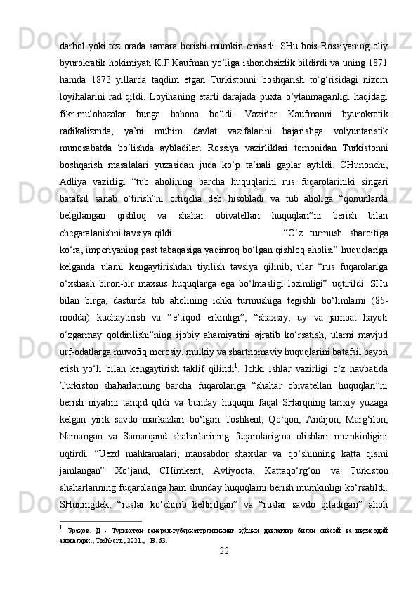 darhol  yoki  tez orada samara berishi  mumkin emasdi. SHu bois Rossiyaning  oliy
byurokratik hokimiyati K.P.Kaufman yo‘liga ishonchsizlik bildirdi va uning 1871
hamda   1873   yillarda   taqdim   etgan   Turkistonni   boshqarish   to‘g‘risidagi   nizom
loyihalarini   rad   qildi.   Loyihaning   etarli   darajada   puxta   o‘ylanmaganligi   haqidagi
fikr-mulohazalar   bunga   bahona   bo‘ldi.   Vazirlar   Kaufmanni   byurokratik
radikalizmda,   ya’ni   muhim   davlat   vazifalarini   bajarishga   volyuntaristik
munosabatda   bo‘lishda   aybladilar.   Rossiya   vazirliklari   tomonidan   Turkistonni
boshqarish   masalalari   yuzasidan   juda   ko‘p   ta’nali   gaplar   aytildi.   CHunonchi,
Adliya   vazirligi   “tub   aholining   barcha   huquqlarini   rus   fuqarolariniki   singari
batafsil   sanab   o‘tirish”ni   ortiqcha   deb   hisobladi   va   tub   aholiga   “qonunlarda
belgilangan   qishloq   va   shahar   obivatellari   huquqlari”ni   berish   bilan
chegaralanishni tavsiya qildi.  “O‘z   turmush   sharoitiga
ko‘ra, imperiyaning past tabaqasiga yaqinroq bo‘lgan qishloq aholisi” huquqlariga
kelganda   ularni   kengaytirishdan   tiyilish   tavsiya   qilinib,   ular   “rus   fuqarolariga
o‘xshash   biron-bir   maxsus   huquqlarga   ega   bo‘lmasligi   lozimligi”   uqtirildi.   SHu
bilan   birga,   dasturda   tub   aholining   ichki   turmushiga   tegishli   bo‘limlarni   (85-
modda)   kuchaytirish   va   “e’tiqod   erkinligi”,   “shaxsiy,   uy   va   jamoat   hayoti
o‘zgarmay   qoldirilishi”ning   ijobiy   ahamiyatini   ajratib   ko‘rsatish,   ularni   mavjud
urf-odatlarga muvofiq merosiy, mulkiy va shartnomaviy huquqlarini batafsil bayon
etish   yo‘li   bilan   kengaytirish   taklif   qilindi 1
.   Ichki   ishlar   vazirligi   o‘z   navbatida
Turkiston   shaharlarining   barcha   fuqarolariga   “shahar   obivatellari   huquqlari”ni
berish   niyatini   tanqid   qildi   va   bunday   huquqni   faqat   SHarqning   tarixiy   yuzaga
kelgan   yirik   savdo   markazlari   bo‘lgan   Toshkent,   Qo‘qon,   Andijon,   Marg‘ilon,
Namangan   va   Samarqand   shaharlarining   fuqarolarigina   olishlari   mumkinligini
uqtirdi.   “Uezd   mahkamalari,   mansabdor   shaxslar   va   qo‘shinning   katta   qismi
jamlangan”   Xo‘jand,   CHimkent,   Avliyoota,   Kattaqo‘rg‘on   va   Turkiston
shaharlarining fuqarolariga ham shunday huquqlarni berish mumkinligi ko‘rsatildi.
SHuningdek,   “ruslar   ko‘chirib   keltirilgan”   va   “ruslar   savdo   qiladigan”   aholi
1
  Урақов .   Д   -   Туркистон   генерал - губернаторлигининг   қўшни   давлатлар   билан   сиёсий   ва   иқтисодий
алоқалари ., Toshkent., 2021., - B. 63.
22 