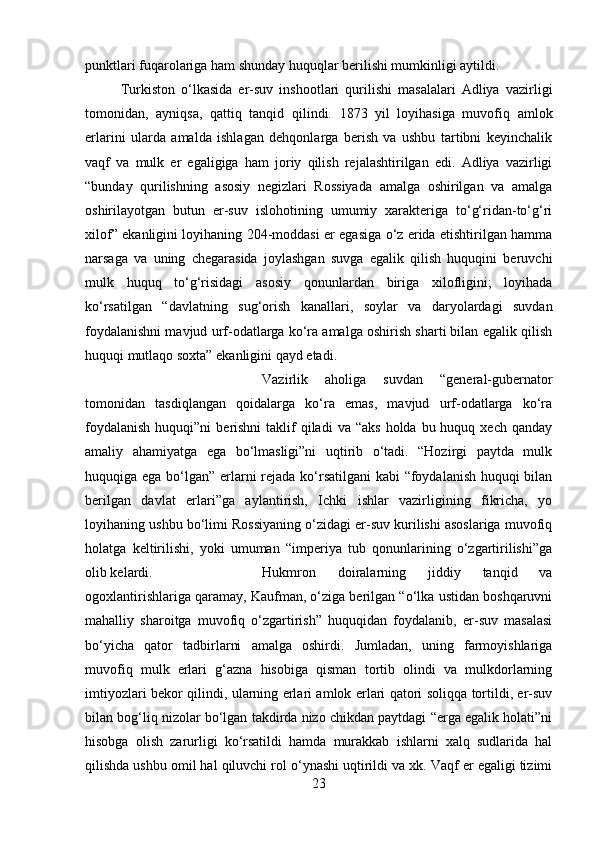 punktlari fuqarolariga ham shunday huquqlar berilishi mumkinligi aytildi. 
Turkiston   o‘lkasida   er-suv   inshootlari   qurilishi   masalalari   Adliya   vazirligi
tomonidan,   ayniqsa,   qattiq   tanqid   qilindi.   1873   yil   loyihasiga   muvofiq   amlok
erlarini   ularda   amalda   ishlagan   dehqonlarga   berish   va   ushbu   tartibni   keyinchalik
vaqf   va   mulk   er   egaligiga   ham   joriy   qilish   rejalashtirilgan   edi.   Adliya   vazirligi
“bunday   qurilishning   asosiy   negizlari   Rossiyada   amalga   oshirilgan   va   amalga
oshirilayotgan   butun   er-suv   islohotining   umumiy   xarakteriga   to‘g‘ridan-to‘g‘ri
xilof” ekanligini loyihaning 204-moddasi er egasiga o‘z erida etishtirilgan hamma
narsaga   va   uning   chegarasida   joylashgan   suvga   egalik   qilish   huquqini   beruvchi
mulk   huquq   to‘g‘risidagi   asosiy   qonunlardan   biriga   xilofligini;   loyihada
ko‘rsatilgan   “davlatning   sug‘orish   kanallari,   soylar   va   daryolardagi   suvdan
foydalanishni mavjud urf-odatlarga ko‘ra amalga oshirish sharti bilan egalik qilish
huquqi mutlaqo soxta” ekanligini qayd etadi. 
Vazirlik   aholiga   suvdan   “general-gubernator
tomonidan   tasdiqlangan   qoidalarga   ko‘ra   emas,   mavjud   urf-odatlarga   ko‘ra
foydalanish   huquqi”ni  berishni   taklif   qiladi  va  “aks  holda  bu huquq  xech qanday
amaliy   ahamiyatga   ega   bo‘lmasligi”ni   uqtirib   o‘tadi.   “Hozirgi   paytda   mulk
huquqiga ega bo‘lgan” erlarni  rejada ko‘rsatilgani  kabi  “foydalanish huquqi  bilan
berilgan   davlat   erlari”ga   aylantirish,   Ichki   ishlar   vazirligining   fikricha,   yo
loyihaning ushbu bo‘limi Rossiyaning o‘zidagi er-suv kurilishi asoslariga muvofiq
holatga   keltirilishi,   yoki   umuman   “imperiya   tub   qonunlarining   o‘zgartirilishi”ga
olib kelardi.  Hukmron   doiralarning   jiddiy   tanqid   va
ogoxlantirishlariga qaramay, Kaufman, o‘ziga berilgan “o‘lka ustidan boshqaruvni
mahalliy   sharoitga   muvofiq   o‘zgartirish”   huquqidan   foydalanib,   er-suv   masalasi
bo‘yicha   qator   tadbirlarni   amalga   oshirdi.   Jumladan,   uning   farmoyishlariga
muvofiq   mulk   erlari   g‘azna   hisobiga   qisman   tortib   olindi   va   mulkdorlarning
imtiyozlari bekor qilindi, ularning erlari amlok erlari qatori soliqqa tortildi, er-suv
bilan bog‘liq nizolar bo‘lgan takdirda nizo chikdan paytdagi “erga egalik holati”ni
hisobga   olish   zarurligi   ko‘rsatildi   hamda   murakkab   ishlarni   xalq   sudlarida   hal
qilishda ushbu omil hal qiluvchi rol o‘ynashi uqtirildi va xk. Vaqf er egaligi tizimi
23 