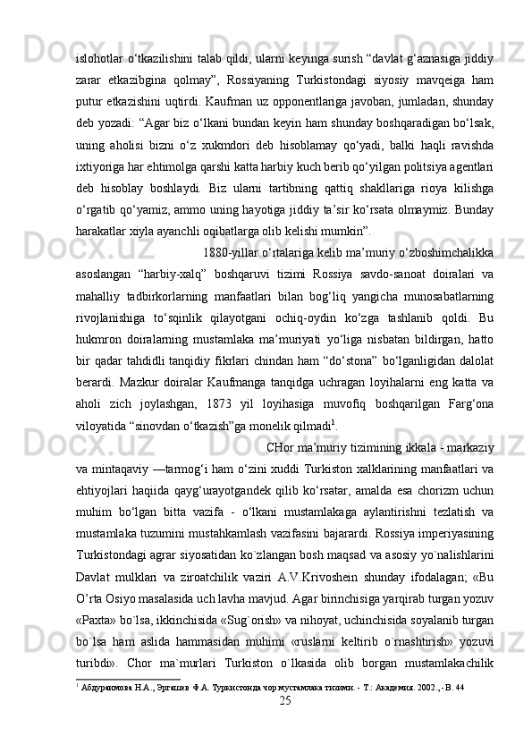 islohotlar o‘tkazilishini talab qildi, ularni keyinga surish “davlat g‘aznasiga jiddiy
zarar   etkazibgina   qolmay”,   Rossiyaning   Turkistondagi   siyosiy   mavqeiga   ham
putur etkazishini uqtirdi. Kaufman uz opponentlariga javoban, jumladan, shunday
deb yozadi: “Agar biz o‘lkani bundan keyin ham shunday boshqaradigan bo‘lsak,
uning   aholisi   bizni   o‘z   xukmdori   deb   hisoblamay   qo‘yadi,   balki   haqli   ravishda
ixtiyoriga har ehtimolga qarshi katta harbiy kuch berib qo‘yilgan politsiya agentlari
deb   hisoblay   boshlaydi.   Biz   ularni   tartibning   qattiq   shakllariga   rioya   kilishga
o‘rgatib qo‘yamiz, ammo uning hayotiga jiddiy ta’sir ko‘rsata olmaymiz. Bunday
harakatlar xiyla ayanchli oqibatlarga olib kelishi mumkin”. 
1880-yillar o‘rtalariga kelib ma’muriy o‘zboshimchalikka
asoslangan   “harbiy-xalq”   boshqaruvi   tizimi   Rossiya   savdo-sanoat   doiralari   va
mahalliy   tadbirkorlarning   manfaatlari   bilan   bog‘liq   yangicha   munosabatlarning
rivojlanishiga   to‘sqinlik   qilayotgani   ochiq-oydin   ko‘zga   tashlanib   qoldi.   Bu
hukmron   doiralarning   mustamlaka   ma’muriyati   yo‘liga   nisbatan   bildirgan,   hatto
bir   qadar  tahdidli   tanqidiy  fikrlari  chindan  ham  “do‘stona”  bo‘lganligidan  dalolat
berardi.   Mazkur   doiralar   Kaufmanga   tanqidga   uchragan   loyihalarni   eng   katta   va
aholi   zich   joylashgan,   1873   yil   loyihasiga   muvofiq   boshqarilgan   Farg‘ona
viloyatida “sinovdan o‘tkazish”ga monelik qilmadi 1
. 
CHor ma’muriy tizimining ikkala - markaziy
va mintaqaviy —tarmog‘i ham o‘zini xuddi Turkiston xalklarining manfaatlari va
ehtiyojlari   haqiida   qayg‘urayotgandek   qilib   ko‘rsatar,   amalda   esa   chorizm   uchun
muhim   bo‘lgan   bitta   vazifa   -   o‘lkani   mustamlakaga   aylantirishni   tezlatish   va
mustamlaka tuzumini mustahkamlash vazifasini bajarardi. Rossiya imperiyasining
Turkistondagi agrar siyosatidan ko`zlangan bosh maqsad va asosiy yo`nalishlarini
Davlat   mulklari   va   ziroatchilik   vaziri   A.V.Krivoshein   shunday   ifodalagan;   «Bu
O’rta Osiyo masalasida uch lavha mavjud. Agar birinchisiga yarqirab turgan yozuv
«Paxta» bo`lsa, ikkinchisida «Sug`orish» va nihoyat, uchinchisida soyalanib turgan
bo`lsa   ham   aslida   hammasidan   muhimi   «ruslarni   keltirib   o`rnashtirish»   yozuvi
turibdi».   Chor   ma`murlari   Turkiston   o`lkasida   olib   borgan   mustamlakachilik
1
 Абдураимова Н.А., Эргашев Ф.А. Туркистонда чор мустамлака тизими. - Т.: Академия. 2002., - B .  44
25 