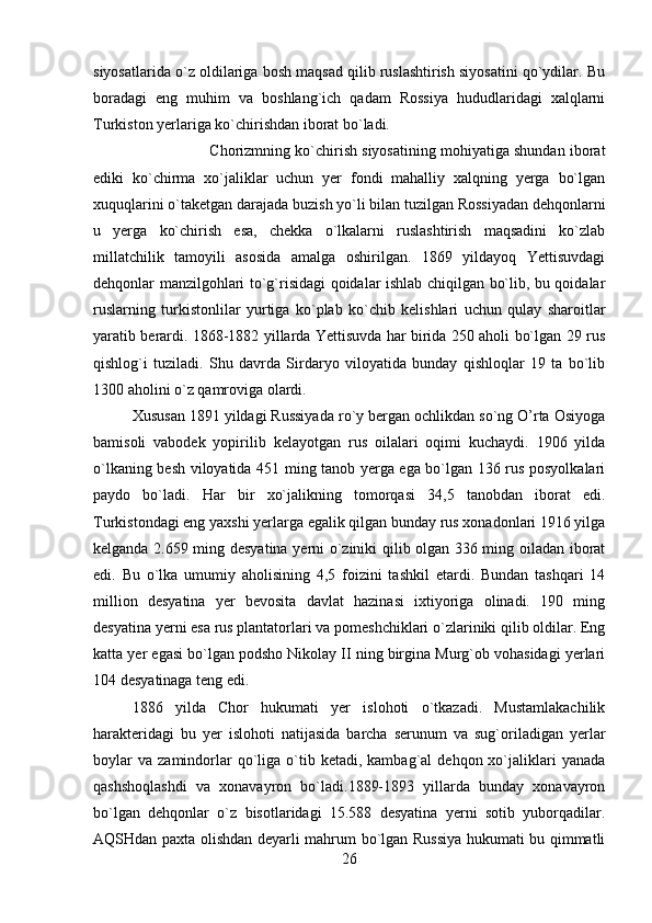 siyosatlarida o`z oldilariga bosh maqsad qilib ruslashtirish siyosatini qo`ydilar. Bu
boradagi   eng   muhim   va   boshlang`ich   qadam   Rossiya   hududlaridagi   xalqlarni
Turkiston yerlariga ko`chirishdan iborat bo`ladi. 
Chorizmning ko`chirish siyosatining mohiyatiga shundan iborat
ediki   ko`chirma   xo`jaliklar   uchun   yer   fondi   mahalliy   xalqning   yerga   bo`lgan
xuquqlarini o`taketgan darajada buzish yo`li bilan tuzilgan Rossiyadan dehqonlarni
u   yerga   ko`chirish   esa,   chekka   o`lkalarni   ruslashtirish   maqsadini   ko`zlab
millatchilik   tamoyili   asosida   amalga   oshirilgan.   1869   yildayoq   Yettisuvdagi
dehqonlar manzilgohlari to`g`risidagi qoidalar ishlab chiqilgan bo`lib, bu qoidalar
ruslarning   turkistonlilar   yurtiga   ko`plab   ko`chib   kelishlari   uchun   qulay   sharoitlar
yaratib berardi. 1868-1882 yillarda Yettisuvda har birida 250 aholi bo`lgan 29 rus
qishlog`i   tuziladi.   Shu   davrda   Sirdaryo   viloyatida   bunday   qishloqlar   19   ta   bo`lib
1300 aholini o`z qamroviga olardi. 
Xususan 1891 yildagi Russiyada ro`y bergan ochlikdan so`ng O’rta Osiyoga
bamisoli   vabodek   yopirilib   kelayotgan   rus   oilalari   oqimi   kuchaydi.   1906   yilda
o`lkaning besh viloyatida 451 ming tanob yerga ega bo`lgan 136 rus posyolkalari
paydo   bo`ladi.   Har   bir   xo`jalikning   tomorqasi   34,5   tanobdan   iborat   edi.
Turkistondagi eng yaxshi yerlarga egalik qilgan bunday rus xonadonlari 1916 yilga
kelganda 2.659 ming desyatina yerni o`ziniki qilib olgan 336 ming oiladan iborat
edi.   Bu   o`lka   umumiy   aholisining   4,5   foizini   tashkil   etardi.   Bundan   tashqari   14
million   desyatina   yer   bevosita   davlat   hazinasi   ixtiyoriga   olinadi.   190   ming
desyatina yerni esa rus plantatorlari va pomeshchiklari o`zlariniki qilib oldilar. Eng
katta yer egasi bo`lgan podsho Nikolay II ning birgina Murg`ob vohasidagi yerlari
104 desyatinaga teng edi. 
1886   yilda   Chor   hukumati   yer   islohoti   o`tkazadi.   Mustamlakachilik
harakteridagi   bu   yer   islohoti   natijasida   barcha   serunum   va   sug`oriladigan   yerlar
boylar  va   zamindorlar  qo`liga   o`tib  ketadi,  kambag`al  dehqon  xo`jaliklari  yanada
qashshoqlashdi   va   xonavayron   bo`ladi.1889-1893   yillarda   bunday   xonavayron
bo`lgan   dehqonlar   o`z   bisotlaridagi   15.588   desyatina   yerni   sotib   yuborqadilar.
AQSHdan paxta olishdan deyarli mahrum bo`lgan Russiya hukumati bu qimmatli
26 