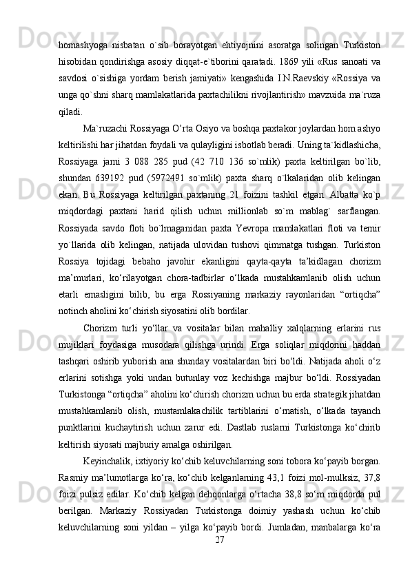 homashyoga   nisbatan   o`sib   borayotgan   ehtiyojnini   asoratga   solingan   Turkiston
hisobidan qondirishga asosiy  diqqat-e`tiborini  qaratadi. 1869 yili «Rus sanoati  va
savdosi   o`sishiga   yordam   berish   jamiyati»   kengashida   I.N.Raevskiy   «Rossiya   va
unga qo`shni sharq mamlakatlarida paxtachilikni rivojlantirish» mavzuida ma`ruza
qiladi. 
Ma`ruzachi Rossiyaga O’rta Osiyo va boshqa paxtakor joylardan hom ashyo
keltirilishi har jihatdan foydali va qulayligini isbotlab beradi. Uning ta`kidlashicha,
Rossiyaga   jami   3   088   285   pud   (42   710   136   so`mlik)   paxta   keltirilgan   bo`lib,
shundan   639192   pud   (5972491   so`mlik)   paxta   sharq   o`lkalaridan   olib   kelingan
ekan.   Bu   Rossiyaga   keltirilgan   paxtaning   21   foizini   tashkil   etgan.   Albatta   ko`p
miqdordagi   paxtani   harid   qilish   uchun   millionlab   so`m   mablag`   sarflangan.
Rossiyada   savdo   floti   bo`lmaganidan   paxta   Yevropa   mamlakatlari   floti   va   temir
yo`llarida   olib   kelingan,   natijada   ulovidan   tushovi   qimmatga   tushgan.   Turkiston
Rossiya   tojidagi   bebaho   javohir   ekanligini   qayta-qayta   ta’kidlagan   chorizm
ma’murlari,   ko‘rilayotgan   chora-tadbirlar   o‘lkada   mustahkamlanib   olish   uchun
etarli   emasligini   bilib,   bu   erga   Rossiyaning   markaziy   rayonlaridan   “ortiqcha”
notinch aholini ko‘chirish siyosatini olib bordilar. 
Chorizm   turli   yo‘llar   va   vositalar   bilan   mahalliy   xalqlarning   erlarini   rus
mujiklari   foydasiga   musodara   qilishga   urindi.   Erga   soliqlar   miqdorini   haddan
tashqari   oshirib   yuborish   ana   shunday   vositalardan   biri   bo‘ldi.   Natijada   aholi   o‘z
erlarini   sotishga   yoki   undan   butunlay   voz   kechishga   majbur   bo‘ldi.   Rossiyadan
Turkistonga “ortiqcha” aholini ko‘chirish chorizm uchun bu erda strategik jihatdan
mustahkamlanib   olish,   mustamlakachilik   tartiblarini   o‘rnatish,   o‘lkada   tayanch
punktlarini   kuchaytirish   uchun   zarur   edi.   Dastlab   ruslarni   Turkistonga   ko‘chirib
keltirish siyosati majburiy amalga oshirilgan. 
Keyinchalik, ixtiyoriy ko‘chib keluvchilarning soni tobora ko‘payib borgan.
Rasmiy   ma’lumotlarga   ko‘ra,   ko‘chib   kelganlarning   43,1   foizi   mol-mulksiz,   37,8
foizi   pulsiz   edilar.   Ko‘chib   kelgan   dehqonlarga   o‘rtacha   38,8   so‘m   miqdorda   pul
berilgan.   Markaziy   Rossiyadan   Turkistonga   doimiy   yashash   uchun   ko‘chib
keluvchilarning   soni   yildan   –   yilga   ko‘payib   bordi.   Jumladan,   manbalarga   ko‘ra
27 