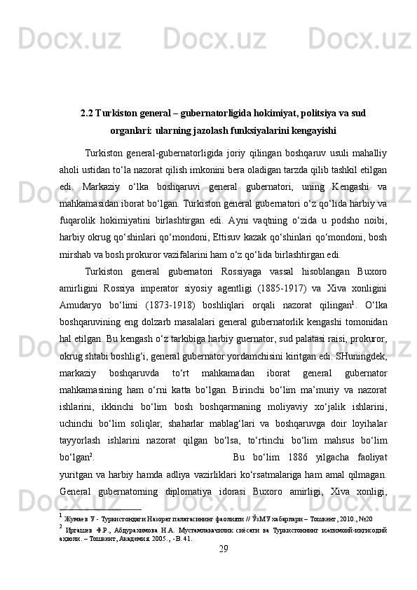 2.2 Turkiston general – gubernatorligida hokimiyat, politsiya va sud
organlari: ularning jazolash funksiyalarini kengayishi
Turkiston   general-gubernatorligida   joriy   qilingan   boshqaruv   usuli   mahalliy
aholi ustidan to‘la nazorat qilish imkonini bera oladigan tarzda qilib tashkil etilgan
edi.   Markaziy   o‘lka   boshqaruvi   general   gubernatori,   uning   Kengashi   va
mahkamasidan iborat bo‘lgan. Turkiston general gubernatori o‘z qo‘lida harbiy va
fuqarolik   hokimiyatini   birlashtirgan   edi.   Ayni   vaqtning   o‘zida   u   podsho   noibi,
harbiy okrug qo‘shinlari qo‘mondoni, Ettisuv kazak qo‘shinlari qo‘mondoni, bosh
mirshab va bosh prokuror vazifalarini ham o‘z qo‘lida birlashtirgan edi. 
Turkiston   general   gubernatori   Rossiyaga   vassal   hisoblangan   Buxoro
amirligini   Rossiya   imperator   siyosiy   agentligi   (1885-1917)   va   Xiva   xonligini
Amudaryo   bo‘limi   (1873-1918)   boshliqlari   orqali   nazorat   qilingan 1
.   O‘lka
boshqaruvining eng  dolzarb masalalari  general   gubernatorlik  kengashi   tomonidan
hal etilgan. Bu kengash o‘z tarkibiga harbiy guernator, sud palatasi raisi, prokuror,
okrug shtabi boshlig‘i, general gubernator yordamchisini kiritgan edi. SHuningdek,
markaziy   boshqaruvda   to‘rt   mahkamadan   iborat   general   gubernator
mahkamasining   ham   o‘rni   katta   bo‘lgan.   Birinchi   bo‘lim   ma’muriy   va   nazorat
ishlarini,   ikkinchi   bo‘lim   bosh   boshqarmaning   moliyaviy   xo‘jalik   ishlarini,
uchinchi   bo‘lim   soliqlar,   shaharlar   mablag‘lari   va   boshqaruvga   doir   loyihalar
tayyorlash   ishlarini   nazorat   qilgan   bo‘lsa,   to‘rtinchi   bo‘lim   mahsus   bo‘lim
bo‘lgan 2
.  Bu   bo‘lim   1886   yilgacha   faoliyat
yuritgan va  harbiy hamda adliya  vazirliklari  ko‘rsatmalariga ham  amal  qilmagan.
General   gubernatorning   diplomatiya   idorasi   Buxoro   amirligi,   Xiva   xonligi,
1
 Жумаев У  -  Туркистондаги Назорат палатасининг фаолияти // ЎзМУ хабарлари – Тошкент, 2010., №20 
2
  Иргашев   Ф.Р.,   Абдурахимова   Н.А.   Мустамлакачилик   сиёсати   ва   Туркистоннинг   ижтимоий-иқтисодий
аҳволи. – Тошкент, Академия. 2005. ,  -B. 41. 
29 