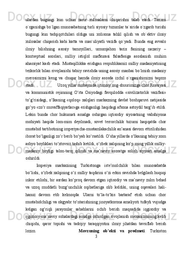 ulardan   bugungi   kun   uchun   zarur   xulosalarni   chiqarishni   talab   etadi.   Tarixni
o`rganishga bo`lgan munosabatning turli siyosiy tuzumlar ta`sirida o`zgarib turishi
bugungi   kun   tadqiqotchilari   oldiga   uni   xolisona   tahlil   qilish   va   ob`ektiv   ilmiy
xulosalar   chiqarish   kabi   katta   va   mas`uliyatli   vazifa   qo`yadi.   Bunda   eng   avvalo
ilmiy   bilishning   asosiy   tamoyillari,   umumjahon   tarix   fanining   nazariy   –
kontseptual   asoslari,   milliy   istiqlol   mafkurasi   falsafasiga   asoslanish   muhim
ahamiyat   kasb  etadi. Mustaqillikka   erishgan   respublikamiz  milliy madaniyatining
tezkorlik bilan rivojlanishi tabiiy ravishda uning asosiy manbai bo`lmish madaniy
merosimizni   keng   va   chuqur   hamda   ilmiy   asosda   izchil   o`rganishimizni   taqozo
etadi. Uzoq yillar mobaynida ijtimoiy ong-shuurimizga chor Rossiyasi
va   kommunistik   rejimning   O‘rta   Osiyodagi   favqulodda   «sivilizatorlik   vazifasi»
to‘g‘risidagi,   o‘lkaning   «qoloq»   xalqlari   markazning   davlat   boshqaruvi   natijasida
go‘yo «zo‘r muvaffaqiyatlar»ga erishganligi haqidagi afsona astoydil targ‘ib etildi.
Lekin   bunda   chor   hukumati   amalga   oshirgan   iqtisodiy   siyosatning   vahshiyona
mohiyati   haqida   lom-mim   deyilmadi,   sovet   terrorchilik   tuzumi   haqiqatda   chor
mustabid tartibotining imperiyacha-mustamlakachilik an’anasi davom ettirilishidan
iborat bo‘lganligi zo‘r berib bo‘yab ko‘rsatildi. O‘sha yillarda o‘lkaning tabiiy xom
ashyo boyliklari to‘xtovsiz tashib ketildi, o‘zbek xalqining ko‘p ming yillik milliy-
madaniy   boyligi   talon-taroj   qilindi   va   ma’naviy   asoratga   solish   siyosati   amalga
oshirildi. 
Imperiya   markazining   Turkistonga   iste’molchilik   bilan   munosabatda
bo‘lishi, o‘zbek xalqining o‘z milliy taqdirini o‘zi erkin ravishda belgilash huquqi
inkor  etilishi,   bir  asrdan  ko‘proq  davom   etgan  iqtisodiy  va  ma’naviy  zulm  behad
va   uzoq   muddatli   buzg‘unchilik   oqibatlariga   olib   keldiki,   uning   oqavalari   hali-
hanuz   davom   etib   kelmoqda.   Ularni   to‘la-to‘kis   bartaraf   etish   uchun   chor
mustabidchiligi va okgyabr to‘ntarishining jinoyatkorona amaliyoti tufayli vujudga
kelgan   og‘riqli   jarayonlar   sabablarini   ochib   berish   maqsadida   iqgisodiy   va
ijgimoiy-ma’naviy sohalardagi amalga oshirilgan rivojlanish mexanizmining kelib
chiqishi,   qaror   topishi   va   tadrijiy   taraqqiyotini   ilmiy   jihatdan   tavsiflab   berish
lozim. Mavzuning   ob’ekti   va   predmeti .   Turkiston
3 