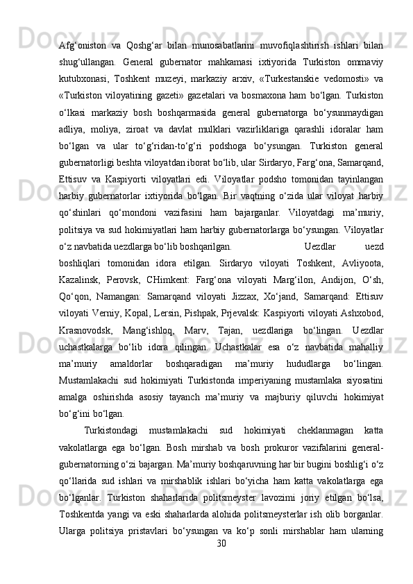 Afg‘oniston   va   Qoshg‘ar   bilan   munosabatlarini   muvofiqlashtirish   ishlari   bilan
shug‘ullangan.   General   gubernator   mahkamasi   ixtiyorida   Turkiston   ommaviy
kutubxonasi,   Toshkent   muzeyi,   markaziy   arxiv,   «Turkestanskie   vedomosti»   va
«Turkiston   viloyatining   gazeti»   gazetalari   va   bosmaxona   ham   bo‘lgan.   Turkiston
o‘lkasi   markaziy   bosh   boshqarmasida   general   gubernatorga   bo‘ysunmaydigan
adliya,   moliya,   ziroat   va   davlat   mulklari   vazirliklariga   qarashli   idoralar   ham
bo‘lgan   va   ular   to‘g‘ridan-to‘g‘ri   podshoga   bo‘ysungan.   Turkiston   general
gubernatorligi beshta viloyatdan iborat bo‘lib, ular Sirdaryo, Farg‘ona, Samarqand,
Ettisuv   va   Kaspiyorti   viloyatlari   edi.   Viloyatlar   podsho   tomonidan   tayinlangan
harbiy   gubernatorlar   ixtiyorida   bo‘lgan.   Bir   vaqtning   o‘zida   ular   viloyat   harbiy
qo‘shinlari   qo‘mondoni   vazifasini   ham   bajarganlar.   Viloyatdagi   ma’muriy,
politsiya va sud hokimiyatlari ham harbiy gubernatorlarga bo‘ysungan. Viloyatlar
o‘z navbatida uezdlarga bo‘lib boshqarilgan.  Uezdlar   uezd
boshliqlari   tomonidan   idora   etilgan.   Sirdaryo   viloyati   Toshkent,   Avliyoota,
Kazalinsk,   Perovsk,   CHimkent:   Farg‘ona   viloyati   Marg‘ilon,   Andijon,   O‘sh,
Qo‘qon,   Namangan:   Samarqand   viloyati   Jizzax,   Xo‘jand,   Samarqand:   Ettisuv
viloyati Verniy, Kopal, Lersin, Pishpak, Prjevalsk:  Kaspiyorti viloyati  Ashxobod,
Krasnovodsk,   Mang‘ishloq,   Marv,   Tajan,   uezdlariga   bo‘lingan.   Uezdlar
uchastkalarga   bo‘lib   idora   qilingan.   Uchastkalar   esa   o‘z   navbatida   mahalliy
ma’muriy   amaldorlar   boshqaradigan   ma’muriy   hududlarga   bo‘lingan.
Mustamlakachi   sud   hokimiyati   Turkistonda   imperiyaning   mustamlaka   siyosatini
amalga   oshirishda   asosiy   tayanch   ma’muriy   va   majburiy   qiluvchi   hokimiyat
bo‘g‘ini bo‘lgan. 
Turkistondagi   mustamlakachi   sud   hokimiyati   cheklanmagan   katta
vakolatlarga   ega   bo‘lgan.   Bosh   mirshab   va   bosh   prokuror   vazifalarini   general-
gubernatorning o‘zi bajargan. Ma’muriy boshqaruvning har bir bugini boshlig‘i o‘z
qo‘llarida   sud   ishlari   va   mirshablik   ishlari   bo‘yicha   ham   katta   vakolatlarga   ega
bo‘lganlar.   Turkiston   shaharlarida   politsmeyster   lavozimi   joriy   etilgan   bo‘lsa,
Toshkentda  yangi  va eski  shaharlarda alohida politsmeysterlar  ish  olib borganlar.
Ularga   politsiya   pristavlari   bo‘ysungan   va   ko‘p   sonli   mirshablar   ham   ularning
30 