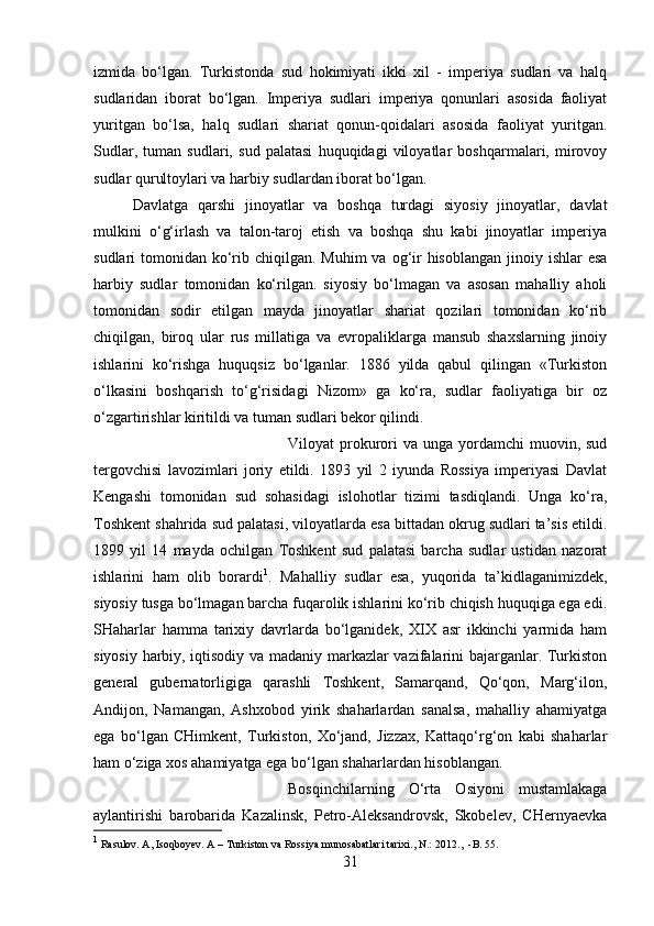 izmida   bo‘lgan.   Turkistonda   sud   hokimiyati   ikki   xil   -   imperiya   sudlari   va   halq
sudlaridan   iborat   bo‘lgan.   Imperiya   sudlari   imperiya   qonunlari   asosida   faoliyat
yuritgan   bo‘lsa,   halq   sudlari   shariat   qonun-qoidalari   asosida   faoliyat   yuritgan.
Sudlar,   tuman   sudlari,   sud   palatasi   huquqidagi   viloyatlar   boshqarmalari,   mirovoy
sudlar qurultoylari va harbiy sudlardan iborat bo‘lgan. 
Davlatga   qarshi   jinoyatlar   va   boshqa   turdagi   siyosiy   jinoyatlar,   davlat
mulkini   o‘g‘irlash   va   talon-taroj   etish   va   boshqa   shu   kabi   jinoyatlar   imperiya
sudlari  tomonidan ko‘rib chiqilgan. Muhim  va og‘ir  hisoblangan  jinoiy ishlar  esa
harbiy   sudlar   tomonidan   ko‘rilgan.   siyosiy   bo‘lmagan   va   asosan   mahalliy   aholi
tomonidan   sodir   etilgan   mayda   jinoyatlar   shariat   qozilari   tomonidan   ko‘rib
chiqilgan,   biroq   ular   rus   millatiga   va   evropaliklarga   mansub   shaxslarning   jinoiy
ishlarini   ko‘rishga   huquqsiz   bo‘lganlar.   1886   yilda   qabul   qilingan   «Turkiston
o‘lkasini   boshqarish   to‘g‘risidagi   Nizom»   ga   ko‘ra,   sudlar   faoliyatiga   bir   oz
o‘zgartirishlar kiritildi va tuman sudlari bekor qilindi. 
Viloyat  prokurori  va  unga  yordamchi  muovin, sud
tergovchisi   lavozimlari   joriy   etildi.   1893   yil   2   iyunda   Rossiya   imperiyasi   Davlat
Kengashi   tomonidan   sud   sohasidagi   islohotlar   tizimi   tasdiqlandi.   Unga   ko‘ra,
Toshkent shahrida sud palatasi, viloyatlarda esa bittadan okrug sudlari ta’sis etildi.
1899   yil   14   mayda   ochilgan   Toshkent   sud   palatasi   barcha   sudlar   ustidan   nazorat
ishlarini   ham   olib   borardi 1
.   Mahalliy   sudlar   esa,   yuqorida   ta’kidlaganimizdek,
siyosiy tusga bo‘lmagan barcha fuqarolik ishlarini ko‘rib chiqish huquqiga ega edi.
SHaharlar   hamma   tarixiy   davrlarda   bo‘lganidek,   XIX   asr   ikkinchi   yarmida   ham
siyosiy harbiy, iqtisodiy va madaniy markazlar vazifalarini bajarganlar. Turkiston
general   gubernatorligiga   qarashli   Toshkent,   Samarqand,   Qo‘qon,   Marg‘ilon,
Andijon,   Namangan,   Ashxobod   yirik   shaharlardan   sanalsa,   mahalliy   ahamiyatga
ega   bo‘lgan   CHimkent,   Turkiston,   Xo‘jand,   Jizzax,   Kattaqo‘rg‘on   kabi   shaharlar
ham o‘ziga xos ahamiyatga ega bo‘lgan shaharlardan hisoblangan. 
Bosqinchilarning   O‘rta   Osiyoni   mustamlakaga
aylantirishi   barobarida   Kazalinsk,   Petro-Aleksandrovsk,   Skobelev,   CHernyaevka
1
 Rasulov. A, Isoqboyev. A – Turkiston va Rossiya munosabatlari tarixi., N.: 2012 .,  -B. 55.
31 