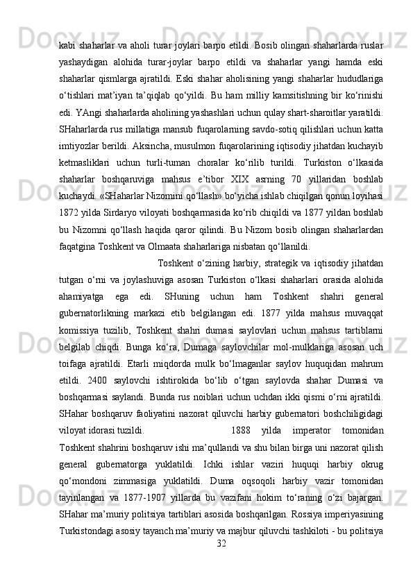 kabi shaharlar va aholi  turar  joylari barpo etildi. Bosib  olingan shaharlarda ruslar
yashaydigan   alohida   turar-joylar   barpo   etildi   va   shaharlar   yangi   hamda   eski
shaharlar   qismlarga   ajratildi.   Eski   shahar   aholisining   yangi   shaharlar   hududlariga
o‘tishlari   mat’iyan   ta’qiqlab   qo‘yildi.   Bu   ham   milliy   kamsitishning   bir   ko‘rinishi
edi. YAngi shaharlarda aholining yashashlari uchun qulay shart-sharoitlar yaratildi.
SHaharlarda rus millatiga mansub fuqarolarning savdo-sotiq qilishlari uchun katta
imtiyozlar berildi. Aksincha, musulmon fuqarolarining iqtisodiy jihatdan kuchayib
ketmasliklari   uchun   turli-tuman   choralar   ko‘rilib   turildi.   Turkiston   o‘lkasida
shaharlar   boshqaruviga   mahsus   e’tibor   XIX   asrning   70   yillaridan   boshlab
kuchaydi. «SHaharlar Nizomini qo‘llash» bo‘yicha ishlab chiqilgan qonun loyihasi
1872 yilda Sirdaryo viloyati boshqarmasida ko‘rib chiqildi va 1877 yildan boshlab
bu   Nizomni   qo‘llash   haqida   qaror   qilindi.   Bu   Nizom   bosib   olingan   shaharlardan
faqatgina Toshkent va Olmaata shaharlariga nisbatan qo‘llanildi. 
Toshkent   o‘zining   harbiy,   strategik   va   iqtisodiy   jihatdan
tutgan   o‘rni   va   joylashuviga   asosan   Turkiston   o‘lkasi   shaharlari   orasida   alohida
ahamiyatga   ega   edi.   SHuning   uchun   ham   Toshkent   shahri   general
gubernatorlikning   markazi   etib   belgilangan   edi.   1877   yilda   mahsus   muvaqqat
komissiya   tuzilib,   Toshkent   shahri   dumasi   saylovlari   uchun   mahsus   tartiblarni
belgilab   chiqdi.   Bunga   ko‘ra,   Dumaga   saylovchilar   mol-mulklariga   asosan   uch
toifaga   ajratildi.   Etarli   miqdorda   mulk   bo‘lmaganlar   saylov   huquqidan   mahrum
etildi.   2400   saylovchi   ishtirokida   bo‘lib   o‘tgan   saylovda   shahar   Dumasi   va
boshqarmasi  saylandi. Bunda rus noiblari uchun uchdan ikki qismi o‘rni ajratildi.
SHahar   boshqaruv   faoliyatini   nazorat   qiluvchi   harbiy   gubernatori   boshchiligidagi
viloyat idorasi tuzildi.  1888   yilda   imperator   tomonidan
Toshkent shahrini boshqaruv ishi ma’qullandi va shu bilan birga uni nazorat qilish
general   gubernatorga   yuklatildi.   Ichki   ishlar   vaziri   huquqi   harbiy   okrug
qo‘mondoni   zimmasiga   yuklatildi.   Duma   oqsoqoli   harbiy   vazir   tomonidan
tayinlangan   va   1877-1907   yillarda   bu   vazifani   hokim   to‘raning   o‘zi   bajargan.
SHahar ma’muriy politsiya tartiblari asosida boshqarilgan. Rossiya imperiyasining
Turkistondagi asosiy tayanch ma’muriy va majbur qiluvchi tashkiloti - bu politsiya
32 