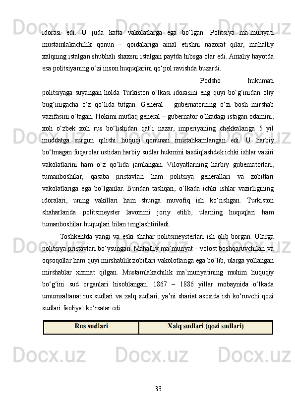 idorasi   edi.   U   juda   katta   vakolatlarga   ega   bo‘lgan.   Politsiya   ma’muriyati
mustamlakachilik   qonun   –   qoidalariga   amal   etishni   nazorat   qilar,   mahalliy
xalqning istalgan shubhali shaxsni istalgan paytda hibsga olar edi. Amaliy hayotda
esa politsiyaning o‘zi inson huquqlarini qo‘pol ravishda buzardi. 
Podsho   hukumati
politsiyaga   suyangan   holda   Turkiston   o‘lkasi   idorasini   eng   quyi   bo‘g‘inidan   oliy
bug‘inigacha   o‘z   qo‘lida   tutgan.   General   –   gubernatorning   o‘zi   bosh   mirshab
vazifasini o‘tagan. Hokimi mutlaq general – gubernator o‘lkadagi istagan odamini,
xoh   o‘zbek   xoh   rus   bo‘lishidan   qat’i   nazar,   imperiyaning   chekkalariga   5   yil
muddatga   surgun   qilishi   huquqi   qonunan   mustahkamlangan   edi.   U   harbiy
bo‘lmagan fuqarolar ustidan harbiy sudlar hukmini tasdiqlashdek ichki ishlar vaziri
vakolatlarini   ham   o‘z   qo‘lida   jamlangan.   Viloyatlarning   harbiy   gubernatorlari,
tumanboshilar,   qasaba   pristavlari   ham   politsiya   generallari   va   zobitlari
vakolatlariga   ega   bo‘lganlar.   Bundan   tashqari,   o‘lkada   ichki   ishlar   vazirligining
idoralari,   uning   vakillari   ham   shunga   muvofiq   ish   ko‘rishgan.   Turkiston
shaharlarida   politsmeyster   lavozimi   joriy   etilib,   ularning   huquqlari   ham
tumanboshilar huquqlari bilan tenglashtiriladi. 
Toshkentda   yangi   va   eski   shahar   politsmeysterlari   ish   olib   borgan.   Ularga
politsiya pristavlari bo‘ysungan. Mahalliy ma’muriyat – volost boshqaruvchilari va
oqsoqollar ham quyi mirshablik zobitlari vakolotlariga ega bo‘lib, ularga yollangan
mirshablar   xizmat   qilgan.   Mustamlakachilik   ma’muriyatining   muhim   huquqiy
bo‘g‘ini   sud   organlari   hisoblangan.   1867   –   1886   yillar   mobaynida   o‘lkada
umumsaltanat  rus sudlari  va xalq sudlari, ya’ni shariat asosida  ish ko‘ruvchi qozi
sudlari faoliyat ko‘rsatar edi. 
33 