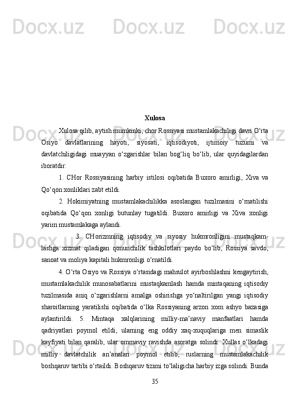 Xulosa
Xulosa qilib, aytish mumkinki, chor Rossiyasi mustamlakachiligi davri O‘rta
Osiyo   davlatlarining   hayoti,   siyosati,   iqtisodiyoti,   ijtimoiy   tuzumi   va
davlatchiligidagi   muayyan   o‘zgarishlar   bilan   bog‘liq   bo‘lib,   ular   quyidagilardan
iboratdir: 
1.   CHor   Rossiyasining   harbiy   istilosi   oqibatida   Buxoro   amirligi,   Xiva   va
Qo‘qon xonliklari zabt etildi. 
2.   Hokimiyatning   mustamlakachilikka   asoslangan   tuzilmasini   o‘rnatilishi
oqibatida   Qo‘qon   xonligi   butunlay   tugatildi.   Buxoro   amirligi   va   Xiva   xonligi
yarim mustamlakaga aylandi. 
3.   CHorizmning   iqtisodiy   va   siyosiy   hukmronligini   mustaqkam-
lashga   xizmat   qiladigan   qonunchilik   tashkilotlari   paydo   bo‘lib,   Rossiya   savdo,
sanoat va moliya kapitali hukmronligi o‘rnatildi. 
4. O‘rta Osiyo va Rossiya o‘rtasidagi mahsulot ayirboshlashni kengaytirish,
mustamlakachilik   munosabatlarini   mustaqkamlash   hamda   mintaqaning   iqtisodiy
tuzilmasida   aniq   o‘zgarishlarni   amalga   oshirishga   yo‘naltirilgan   yangi   iqtisodiy
sharoitlarning   yaratilishi   oqibatida   o‘lka   Rossiyaning   arzon   xom   ashyo   bazasiga
aylantirildi.   5.   Mintaqa   xalqlarining   milliy-ma’naviy   manfaatlari   hamda
qadriyatlari   poymol   etildi,   ularning   eng   oddiy   xaq-xuquqlariga   men   simaslik
kayfiyati   bilan   qaralib,   ular   ommaviy   ravishda   asoratga   solindi.   Xullas   o‘lkadagi
milliy   davlatchilik   an’analari   poymol   etilib,   ruslarning   mustamlakachilik
boshqaruv tartibi o‘rtaildi. Boshqaruv tizimi to‘laligicha harbiy izga solindi. Bunda
35 