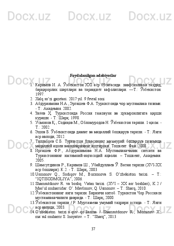 Foydalanilgan adabiyotlar
1. Каримов   И .   А .   Ўзбекистон   XXI   аср   бўсағасида :   хавфсизликка   таҳдид ,
барқарорлик   шартлари   ва   тараққиёт   кафолатлари .   — Т .:   Ўзбекистон .
1997.
2. Xalq so‘zi gazetasi. 2017 yil. 9 fevral soni
3. Абдураимова Н.А., Эргашев Ф.А. Туркистонда чор мустамлака тизими.
- Т.: Академия. 2002.
4. Зиёев   Ҳ.   Туркистонда   Россия   тажовузи   ва   ҳукмронлигига   қарши
кураши. - Т.: Шарқ. 1998.
5. Усмонов Қ., Содиқов М., Обломуродов Н. Ўзбекистон тарихи. 1-қисм. -
Т.: 2002.
6. Эшов Б. Ўзбекистонда давлат ва маҳаллий бошқарув тарихи. - Т.: Янги
аср авлоди, 2012.
7. Тиллабоев   С.Б.   Туркистон   ўлкасининг   маъмурий   бошқарув   тизимида
маҳаллий аҳоли вакилларининг иштироки. Тошкент. Фан. 2008.
8. Иргашев   Ф.Р.,   Абдурахимова   Н.А.   Мустамлакачилик   сиёсати   ва
Туркистоннинг   ижтимоий-иқтисодий   аҳволи.   –   Тошкент,   Академия.
2005.
9. Шамсутдинов Р., Каримов Ш., Убайдуллаев Ў. Ватан тарихи (ХVI-ХХ
аср бошлари). К.2. - Т.: Шарқ, 2003
10. Usmonov   Q.,   Sodiqov   M.,   Burxonova   S.   O’zbekiston   tarixi.   –   T.:
“IQTISODMOLIYA”, 2006.
11. Shamsutdinov   R.   va   boshq.   Vatan   tarixi.   (XVI   –   XX   asr   boshlari);   K.2   /
Mas’ul muharrirlar: O’.  Mavlonov, Q. Usmonov. – T.: Sharq, 2010.
12. Ўзбекистоннинг янги тарихи. Биринчи китоб. Туркистон Чор Россияси
мустамлакачилиги даврида. - Т.: Шарқ, 2000.
13. Ўзбекистон тарихи / Р. Муртазаева умумий таҳрири остида. - Т.: Янги
аср авлоди, 2003.
14. O`zbekiston   tarixi:o`quv   qo`llanma   /   Shamsutdonov   R.,   Mominov   X.;
ma`sul muharrir S. Inoyatov. – T.: “Sharq”, 2013
37 