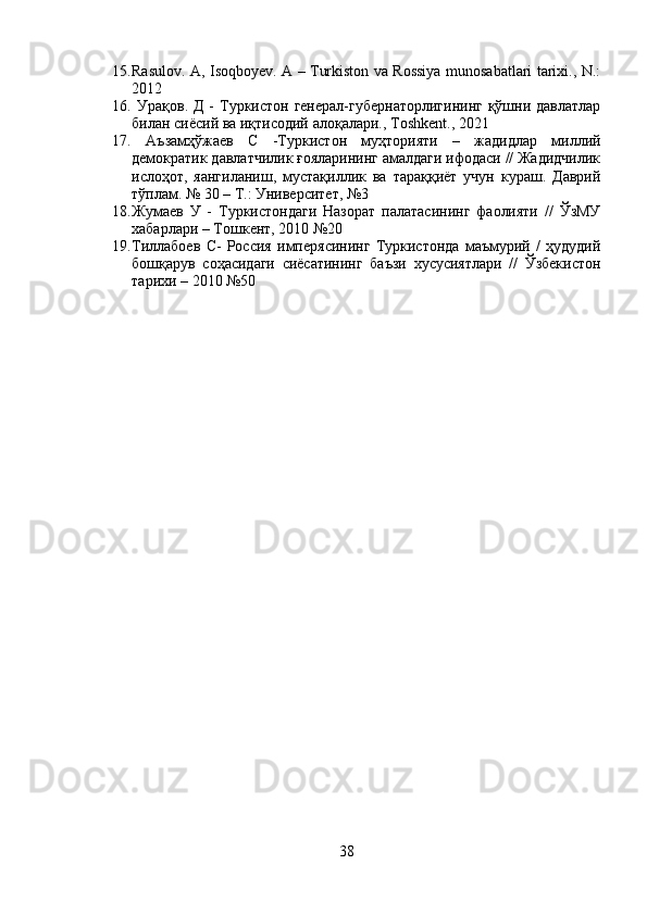 15. Rasulov. A, Isoqboyev. A – Turkiston va Rossiya munosabatlari tarixi., N.:
2012
16.   Урақов. Д  -   Туркистон генерал-губернаторлигининг  қўшни давлатлар
билан сиёсий ва иқтисодий алоқалари.,  Toshkent ., 2021
17.   Аъзамҳўжаев   С   -Туркистон   муҳторияти   –   жадидлар   миллий
демократик давлатчилик ғояларининг амалдаги ифодаси // Жадидчилик
ислоҳот,   яангиланиш,   мустақиллик   ва   тараққиёт   учун   кураш.   Даврий
тўплам. № 30 – Т.: Университет, №3 
18. Жумаев   У   -   Туркистондаги   Назорат   палатасининг   фаолияти   //   ЎзМУ
хабарлари – Тошкент, 2010 №20
19. Тиллабоев   С-   Россия   имперясининг   Туркистонда   маъмурий   /   ҳудудий
бошқарув   соҳасидаги   сиёсатининг   баъзи   хусусиятлари   //   Ўзбекистон
тарихи  – 2010 №50
38 