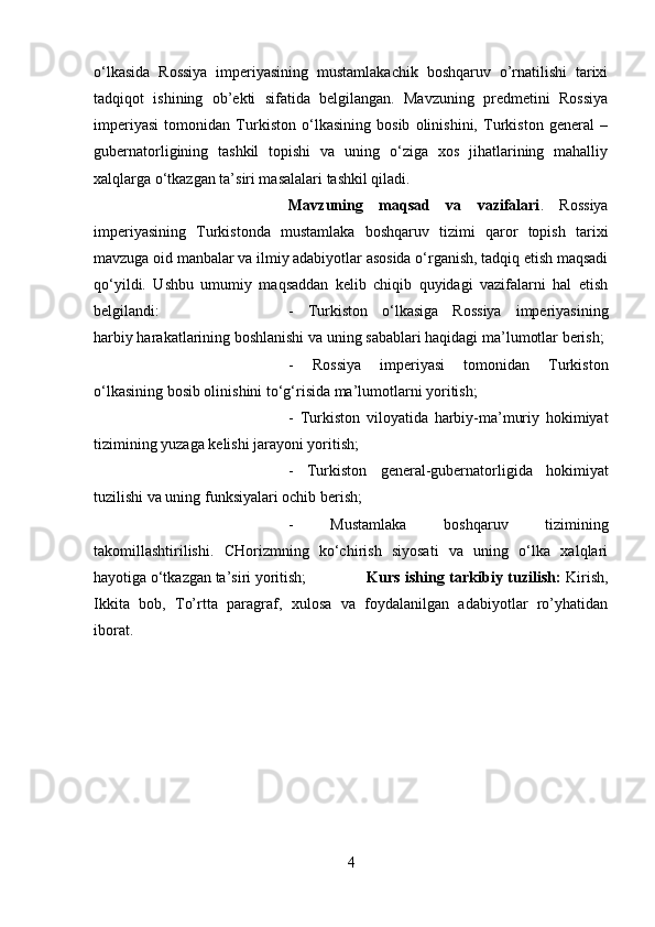 o‘lkasida   Rossiya   imperiyasining   mustamlakachik   boshqaruv   o’rnatilishi   tarixi
tadqiqot   ishining   ob’ekti   sifatida   belgilangan.   Mavzuning   predmetini   Rossiya
imperiyasi   tomonidan   Turkiston   o‘lkasining   bosib   olinishini,   Turkiston   general   –
gubernatorligining   tashkil   topishi   va   uning   o‘ziga   xos   jihatlarining   mahalliy
xalqlarga o‘tkazgan ta’siri masalalari tashkil qiladi.
Mavzuning   maqsad   va   vazifalari .   Rossiya
imperiyasining   Turkistonda   mustamlaka   boshqaruv   tizimi   qaror   topish   tarixi
mavzuga oid manbalar va ilmiy adabiyotlar asosida o‘rganish, tadqiq etish maqsadi
qo‘yildi.   Ushbu   umumiy   maqsaddan   kelib   chiqib   quyidagi   vazifalarni   hal   etish
belgilandi:  -   Turkiston   o‘lkasiga   Rossiya   imperiyasining
harbiy harakatlarining boshlanishi va uning sabablari haqidagi ma’lumotlar berish; 
-   Rossiya   imperiyasi   tomonidan   Turkiston
o‘lkasining bosib olinishini to‘g‘risida ma’lumotlarni yoritish; 
-   Turkiston   viloyatida   harbiy-ma’muriy   hokimiyat
tizimining yuzaga kelishi jarayoni yoritish; 
-   Turkiston   general-gubernatorligida   hokimiyat
tuzilishi va uning funksiyalari ochib berish; 
-   Mustamlaka   boshqaruv   tizimining
takomillashtirilishi.   CHorizmning   ko‘chirish   siyosati   va   uning   o‘lka   xalqlari
hayotiga o‘tkazgan ta’siri yoritish; Kurs ishing tarkibiy tuzilish:   Kirish,
Ikkita   bob,   To’rtta   paragraf,   xulosa   va   foydalanilgan   adabiyotlar   ro’yhatidan
iborat.
4 