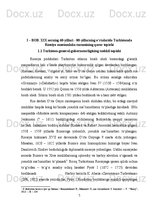 I – BOB. XIX asrning 60-yillari - 80-yillarning o‘rtalarida Turkistonda
Rossiya mustamlaka tuzumining qaror topishi
1.1 Turkiston general-gubernatorligining tashkil topishi
Rossiya   podsholari   Turkiston   erlarini   bosib   olish   borasidagi   g‘arazli
maqsadlarini hali o‘lkada shayboniylar hukmronlik qilgan davrlardan boshlangan.
Xususan, Kavkaz, Volgabo‘yi, Sibir va O‘rta Osiyo ustidan hukmronlik qilish rus
podsholarining   azaliy   va   asriy   orzusi   bo‘lgan.   Bu   orzuni   amalga   oshirishni
«Grozn ы y»   («Dahshatli»)   laqabi   bilan   atalgan   Ivan   IV   (1530   –   1584)ning   o‘zi
boshlab beradi. U 1552 yili Qozon va 1556 yilda Ashtarxon (Astraxan) xonliklarini
bosib oladi. Sibirni bosib olish 1581 yildan boshlandi va u ham zabt etilgan. 
Rus davlati O‘rta Osiyo mintaqasini bosib olishdan oldin, bu erdagi mavjud
xonliklar haqida keng ko‘lamda josuslik ma’lumotlarini to‘plashga kirishadi. SHu
maqsadda «Moskva savdo kompaniyasi» deb atalgan tashkilotning vakili Antoniy
Jenkinson   (?   –   1611)   boshliligidagi   elchilarning   faoliyatida   yaqqol   namoyon
bo‘ladi. Jenkinson boshliq elchilar (Rishard va Robert Jonsonlar hamrohlik qilgan)
1558   –   1559   yillarda   Buxoroga   yuborilib,   josuslik   ma’lumotlari   to‘plangan.
Rossiya   hukumati   XVII   asr   davomida   O‘rta   Osiyoga   9   marta   elchi   yuborgan.
Masalan,   1620   –   1622   yillarda   Buxoro   xoni   Imomqulixon   huzuriga   boyar   Ivan
Danilovich Xoxlov boshchiligida diplomatik missiya yuborilgan. Ushbu missiyalar
asosida   Buxoro   va   Xiva   xonliklarining   iqtisodiy   va   harbiy   ahvolini   o‘rganadi   va
josuslik ma’lumotlari to‘planadi 1
. Biroq Turkistonni Rossiyaga qaram qilish uchun
to‘g‘ridan   –   to‘g‘ri   amaliy   ochiq   harakat   Pyotr   I   (1672   –   1725)   davridan
boshlanadi.  Harbiy tarixchi K. Abaza «Zavoevanie Turkestana»
(SPb, 1902) asarida yozishicha, Pyotr I Hindiston boyliklariga suqulib qarayotgan
1
  O ` zbekiston   tarixi : o ` quv   qo ` llanma  /  Shamsutdonov   R .,  Mominov   X .;  ma ` sul   muharrir   S .  Inoyatov . –  T .: “ Sharq ”,
2013. –  B . – 334.
5 