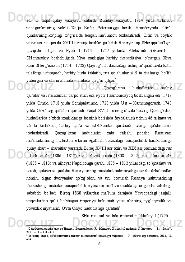 edi.   U   faqat   qulay   vaziyatni   kutardi.   Bunday   vaziyatni   1714   yilda   turkman
zodagonlarining   vakili   Xo‘ja   Nafas   Peterburgga   borib,   Amudaryoda   oltinli
qumlarning   ko‘pligi   to‘g‘risida   bergan   ma’lumoti   tezlashtiradi.   Oltin   va   boylik
vasvasasi  natijasida XVIII  asrning boshlariga kelib Rossiyaning  SHarqqa bo‘lgan
qiziqishi   ortgan   va   Pyotr   I   1714   –   1717   yillarda   Aleksandr   Bekovich   –
CHerkasskiy   boshchiligida   Xiva   xonligiga   harbiy   ekspeditsiya   jo‘natgan.   Xiva
xoni SHerg‘ozixon (1714 – 1728) Qayrag‘och darasidagi ochiq to‘qnashuvda katta
talafotga   uchragach,   harbiy   hiyla   ishlatib,   rus   qo‘shinlarini   5   ta   shaharga   bo‘lib
yuborgan va ularni alohida – alohida qirg‘in qilgan 1
. 
Qozog‘iston   hududlarida   harbiy
qal’alar va istehkomlar barpo etish esa Pyotr I zamonidayoq boshlangan edi. 1717
yilda   Omsk,   1718   yilda   Semipalatinsk,   1720   yilda   Ust   –   Kamenogorosk,   1742
yilda Orenburg qal’alari quriladi. Faqat XVIII asrning o‘zida hozirgi Qozog‘iston
hududlarida o‘zbek xonliklariga bostirib borishda foydalanish uchun 46 ta katta va
96   ta   kichikroq   harbiy   qal’a   va   istehkomlar   qurdiradi,   ularga   qo‘shinlarini
joylashtiradi.   Qozog‘iston   hududlarini   zabt   etilishi   podsho   Rossiyasi
ma’murlarining   Turkiston   erlarini   egallash   borasidagi   bosqinchilik   harakatlariga
qulay shart – sharoitlar yaratadi. Biroq XVIII asr oxiri va XIX asr boshlaridagi rus
– turk urushi  (1806 – 1812), rus  – shved urushi  (1808 – 1809), rus – fors urushi
(1805 – 1813) va nihoyat Napoleonga qarshi 1805 – 1812 yillardagi to‘qnashuv va
urush, qolaversa, podsho Rossiyasining mustabid hokimiyatiga qarshi dekabristlar
nomini   olgan   dvoryanlar   qo‘zg‘oloni   va   uni   bostirish   Rossiya   hukumatining
Turkistonga nisbatan bosqinchilik siyosatini ma’lum muddatga ortga cho‘zilishiga
sababchi   bo‘ladi.   Biroq   1830   yillardan   ma’lum   darajada   Yevropadagi   janjalli
voqealardan   qo‘li   bo‘shagan   imperiya   hukumati   yana   o‘zining   ayg‘oqchilik   va
yovuzlik niyatlarini O‘rta Osiyo hududlariga qaratadi 2
.
SHu   maqsad   yo‘lida   imperator   Nikolay   I   (1796   –
1
 O`zbekiston tarixi:o`quv qo`llanma / Shamsutdonov R., Mominov X.; ma`sul muharrir S. Inoyatov. – T.: “Sharq”,
2013. – B. – 334 –335.
2
  Баҳодир   Эшов , « Ўзбекистонда   давлат   ва   мақаллий   бошқарув   тарихи ». –   Т .: « Янги   аср   авлоди », 2012, – Б .
414.
6 