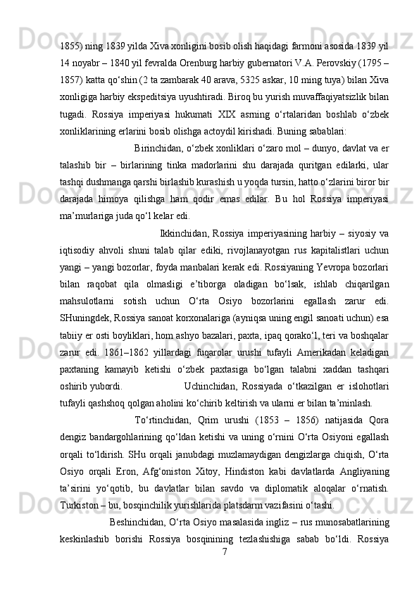 1855) ning 1839 yilda Xiva xonligini bosib olish haqidagi farmoni asosida 1839 yil
14 noyabr – 1840 yil fevralda Orenburg harbiy gubernatori V.A. Perovskiy (1795 –
1857) katta qo‘shin (2 ta zambarak 40 arava, 5325 askar, 10 ming tuya) bilan Xiva
xonligiga harbiy ekspeditsiya uyushtiradi. Biroq bu yurish muvaffaqiyatsizlik bilan
tugadi.   Rossiya   imperiyasi   hukumati   XIX   asrning   o‘rtalaridan   boshlab   o‘zbek
xonliklarining erlarini bosib olishga actoydil kirishadi. Buning sabablari: 
Birinchidan, o‘zbek xonliklari o‘zaro mol – dunyo, davlat va er
talashib   bir   –   birlarining   tinka   madorlarini   shu   darajada   quritgan   edilarki,   ular
tashqi dushmanga qarshi birlashib kurashish u yoqda tursin, hatto o‘zlarini biror bir
darajada   himoya   qilishga   ham   qodir   emas   edilar.   Bu   hol   Rossiya   imperiyasi
ma’murlariga juda qo‘l kelar edi. 
Ikkinchidan,   Rossiya   imperiyasining   harbiy   –   siyosiy   va
iqtisodiy   ahvoli   shuni   talab   qilar   ediki,   rivojlanayotgan   rus   kapitalistlari   uchun
yangi – yangi bozorlar, foyda manbalari kerak edi. Rossiyaning Yevropa bozorlari
bilan   raqobat   qila   olmasligi   e’tiborga   oladigan   bo‘lsak,   ishlab   chiqarilgan
mahsulotlarni   sotish   uchun   O‘rta   Osiyo   bozorlarini   egallash   zarur   edi.
SHuningdek, Rossiya sanoat korxonalariga (ayniqsa uning engil sanoati uchun) esa
tabiiy er osti boyliklari, hom ashyo bazalari, paxta, ipaq qorako‘l, teri va boshqalar
zarur   edi.   1861–1862   yillardagi   fuqarolar   urushi   tufayli   Amerikadan   keladigan
paxtaning   kamayib   ketishi   o‘zbek   paxtasiga   bo‘lgan   talabni   xaddan   tashqari
oshirib yubordi.  Uchinchidan,   Rossiyada   o‘tkazilgan   er   islohotlari
tufayli qashshoq qolgan aholini ko‘chirib keltirish va ularni er bilan ta’minlash. 
To‘rtinchidan,   Qrim   urushi   (1853   –   1856)   natijasida   Qora
dengiz  bandargohlarining qo‘ldan  ketishi   va uning  o‘rnini  O‘rta  Osiyoni   egallash
orqali  to‘ldirish.  SHu orqali  janubdagi  muzlamaydigan  dengizlarga chiqish, O‘rta
Osiyo   orqali   Eron,   Afg‘oniston   Xitoy,   Hindiston   kabi   davlatlarda   Angliyaning
ta’sirini   yo‘qotib,   bu   davlatlar   bilan   savdo   va   diplomatik   aloqalar   o‘rnatish.
Turkiston – bu, bosqinchilik yurishlarida platsdarm vazifasini o‘tashi. 
Beshinchidan, O‘rta Osiyo masalasida ingliz – rus munosabatlarining
keskinlashib   borishi   Rossiya   bosqinining   tezlashishiga   sabab   bo‘ldi.   Rossiya
7 