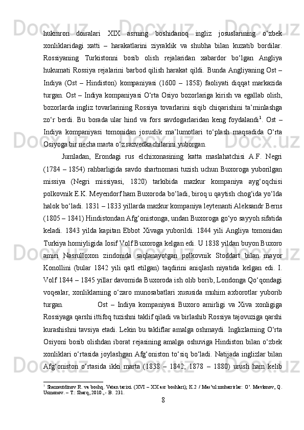 hukmron   doiralari   XIX   asrning   boshidanoq   ingliz   josuslarining   o‘zbek
xonliklaridagi   xatti   –   harakatlarini   ziyraklik   va   shubha   bilan   kuzatib   bordilar.
Rossiyaning   Turkistonni   bosib   olish   rejalaridan   xabardor   bo‘lgan   Angliya
hukumati Rossiya rejalarini barbod qilish harakat qildi. Bunda Angliyaning Ost –
Indiya   (Ost   –   Hindiston)   kompaniyasi   (1600   –   1858)   faoliyati   diqqat   markazida
turgan. Ost  – Indiya kompaniyasi O‘rta Osiyo bozorlariga kirish va egallab olish,
bozorlarda   ingliz  tovarlarining   Rossiya   tovarlarini   siqib  chiqarishini   ta’minlashga
zo‘r   berdi.   Bu   borada   ular   hind   va   fors   savdogarlaridan   keng   foydalandi 1
.   Ost   –
Indiya   kompaniyasi   tomonidan   josuslik   ma’lumotlari   to‘plash   maqsadida   O‘rta
Osiyoga bir necha marta o‘z razvedkachilarini yuborgan. 
Jumladan,   Erondagi   rus   elchixonasining   katta   maslahatchisi   A.F.   Negri
(1784 – 1854) rahbarligida savdo  shartnomasi  tuzish uchun Buxoroga yuborilgan
missiya   (Negri   missiyasi,   1820)   tarkibida   mazkur   kompaniya   ayg‘oqchisi
polkovnik E.K. Meyendorf ham Buxoroda bo‘ladi, biroq u qaytish chog‘ida yo‘lda
halok bo‘ladi. 1831 – 1833 yillarda mazkur kompaniya leytenanti Aleksandr Berns
(1805 – 1841) Hindistondan Afg‘onistonga, undan Buxoroga go‘yo sayyoh sifatida
keladi.   1843   yilda   kapitan   Ebbot   Xivaga   yuborildi.   1844   yili   Angliya   tomonidan
Turkiya homiyligida Iosif Volf Buxoroga kelgan edi. U 1838 yildan buyon Buxoro
amiri   Nasrulloxon   zindonida   saqlanayotgan   polkovnik   Stoddart   bilan   mayor
Konollini   (bular   1842   yili   qatl   etilgan)   taqdirini   aniqlash   niyatida   kelgan   edi.   I.
Volf 1844 – 1845 yillar davomida Buxoroda ish olib borib, Londonga Qo‘qondagi
voqealar,   xonliklarning   o‘zaro   munosabatlari   xususida   muhim   axborotlar   yuborib
turgan.  Ost   –   Indiya   kompaniyasi   Buxoro   amirligi   va   Xiva   xonligiga
Rossiyaga qarshi ittifoq tuzishni taklif qiladi va birlashib Rossiya tajovuziga qarshi
kurashishni  tavsiya etadi. Lekin bu takliflar amalga oshmaydi. Inglizlarning O‘rta
Osiyoni   bosib   olishdan   iborat   rejasining   amalga   oshuviga   Hindiston   bilan   o‘zbek
xonliklari  o‘rtasida joylashgan Afg‘oniston to‘siq bo‘ladi. Natijada inglizlar  bilan
Afg‘oniston   o‘rtasida   ikki   marta   (1838   –   1842;   1878   –   1880)   urush   ham   kelib
1
  Shamsutdinov  R. va  boshq. Vatan   tarixi. (XVI   – XX  asr   boshlari);  K.2  /  Mas’ul  muharrirlar:   O’.  Mavlonov,  Q.
Usmonov. – T.: Sharq, 2010., - B.  231.
8 