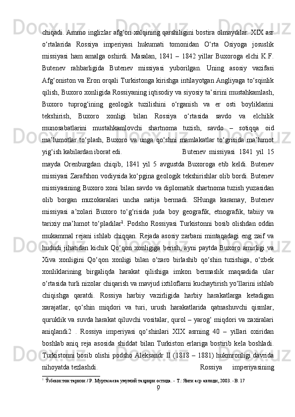 chiqadi. Ammo inglizlar afg‘on xalqining qarshiligini bostira olmaydilar. XIX asr
o‘rtalarida   Rossiya   imperiyasi   hukumati   tomonidan   O‘rta   Osiyoga   josuslik
missiyasi   ham   amalga   oshirdi.   Masalan,   1841   –   1842   yillar   Buxoroga   elchi   K.F.
Butenev   rahbarligida   Butenev   missiyasi   yuborilgan.   Uning   asosiy   vazifasi
Afg‘oniston va Eron orqali Turkistonga kirishga intilayotgan Angliyaga to‘sqinlik
qilish, Buxoro xonligida Rossiyaning iqtisodiy va siyosiy ta’sirini mustahkamlash,
Buxoro   tuprog‘ining   geologik   tuzilishini   o‘rganish   va   er   osti   boyliklarini
tekshirish,   Buxoro   xonligi   bilan   Rossiya   o‘rtasida   savdo   va   elchilik
munosabatlarini   mustahkamlovchi   shartnoma   tuzish,   savdo   –   sotiqqa   oid
ma’lumotlar   to‘plash,   Buxoro   va   unga   qo‘shni   mamlakatlar   to‘grisida   ma’lumot
yig‘ish kabilardan iborat edi.  Butenev   missiyasi   1841   yil   15
mayda   Orenburgdan   chiqib,   1841   yil   5   avgustda   Buxoroga   etib   keldi.   Butenev
missiyasi Zarafshon vodiysida ko‘pgina geologik tekshirishlar olib bordi. Butenev
missiyasining Buxoro xoni bilan savdo va diplomatik shartnoma tuzish yuzasidan
olib   borgan   muzokaralari   uncha   natija   bermadi.   SHunga   karamay,   Butenev
missiyasi   a’zolari   Buxoro   to‘g‘risida   juda   boy   geografik,   etnografik,   tabiiy   va
tarixiy   ma’lumot   to‘pladilar 1
.   Podsho   Rossiyasi   Turkistonni   bosib   olishdan   oddin
mukammal   rejani   ishlab   chiqqan.   Rejada   asosiy   zarbani   mintaqadagi   eng   zaif   va
hududi   jihatidan   kichik  Qo‘qon  xonligiga   berish,   ayni   paytda   Buxoro  amirligi   va
Xiva   xonligini   Qo‘qon   xonligi   bilan   o‘zaro   birlashib   qo‘shin   tuzishiga,   o‘zbek
xonliklarining   birgaliqda   harakat   qilishiga   imkon   bermaslik   maqsadida   ular
o‘rtasida turli nizolar chiqarish va mavjud ixtiloflarni kuchaytirish yo‘llarini ishlab
chiqishga   qaratdi.   Rossiya   harbiy   vazirligida   harbiy   harakatlarga   ketadigan
xarajatlar,   qo‘shin   miqdori   va   turi,   urush   harakatlarida   qatnashuvchi   qismlar,
quruklik va suvda harakat qiluvchi vositalar, qurol – yarog‘ miqdori va zaxiralari
aniqlandi2   .   Rossiya   imperiyasi   qo‘shinlari   XIX   asrning   40   –   yillari   oxiridan
boshlab   aniq   reja   asosida   shiddat   bilan   Turkiston   erlariga   bostirib   kela   boshladi.
Turkistonni  bosib   olishi   podsho  Aleksandr   II   (1818  –  1881)  hukmronligi  davrida
nihoyatda tezlashdi.  Rossiya   imperiyasining
1
  Ўзбекистон   тарихи  /  Р .  Муртазаева   умумий   таҳрири   остида . -  Т .:  Янги   аср   авлоди , 2003. -B. 17
9 