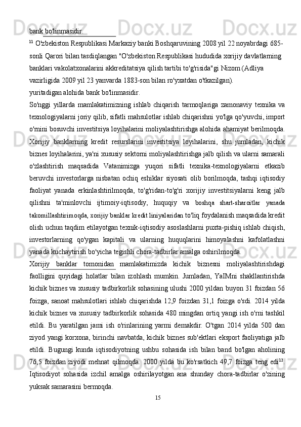 bank   bo'linmasidir.
11
  O'zbekiston Respublikasi Markaziy banki Boshqaruvining 2008 yil 22 noyabrdagi 685-
sonli Qarori bilan tasdiqlangan   "O'zbekiston Respublikasi hududida xorijiy davlatlarning 
banklari vakolatxonalarini akkreditatsiya qilish tartibi to'g'risida"gi   Nizom   (Adliya  
vazirligida   2009 yil 23   yanvarda   1883-son   bilan   ro'yxatdan   o'tkazilgan).
yuritadigan   alohida bank   bo'linmasidir.
So'nggi   yillarda   mamlakatimizning   ishlab   chiqarish   tarmoqlariga   zamonaviy   texnika   va
texnologiyalarni joriy qilib, sifatli mahsulotlar ishlab chiqarishni   yo'lga   qo'yuvchi, import
o'rnini bosuvchi investitsiya loyihalarini moliyalashtirishga alohida   ahamiyat berilmoqda.
Xorijiy   banklarning   kredit   resurslarini   investitsiya   loyihalarini,   shu   jumladan,   kichik
biznes loyihalarini, ya'ni xususiy sektorni moliyalashtirishga jalb   qilish   va   ularni   samarali
o'zlashtirish   maqsadida   Vatanimizga   yuqori   sifatli   texnika-texnologiyalarni   etkazib
beruvchi   investorlarga   nisbatan   ochiq   eshiklar   siyosati   olib   borilmoqda,   tashqi   iqtisodiy
faoliyat   yanada   erkinlashtirilmoqda,   to'g'ridan-to'g'ri   xorijiy   investitsiyalarni   keng   jalb
qilishni   ta'minlovchi   ijtimoiy-iqtisodiy,   huquqiy   va  boshqa   shart-sharoitlar   yanada	
takomillashtirimoqda, xorijiy banklar kredit liniyalaridan	 
to'liq foydalanish maqsadida kredit
olish uchun taqdim etilayotgan texnik-iqtisodiy   asoslashlarni puxta-pishiq ishlab chiqish,
investorlarning   qo'ygan   kapitali   va   ularning   huquqlarini   himoyalashni   kafolatlashni
yanada   kuchaytirish   bo'yicha   tegishli   chora-tadbirlar   amalga   oshirilmoqda.
Xorijiy   banklar   tomonidan   mamlakatimizda   kichik   biznesni   moliyalashtirishdagi
faolligini   quyidagi   holatlar   bilan   izohlash   mumkin.   Jumladan,   YaIMni   shakllantirishda
kichik   biznes   va   xususiy   tadbirkorlik   sohasining   ulushi   2000   yildan   buyon   31   foizdan   56
foizga,   sanoat   mahsulotlari   ishlab   chiqarishda   12,9   foizdan   31,1   foizga   o'sdi.   2014   yilda
kichik biznes va xususiy tadbirkorlik sohasida 480 mingdan ortiq yangi  ish o'rni tashkil
etildi.   Bu   yaratilgan   jami   ish   o'rinlarining   yarmi   demakdir.   O'tgan   2014   yilda   500   dan
ziyod   yangi   korxona,   birinchi   navbatda,   kichik   biznes   sub'ektlari   eksport   faoliyatiga   jalb
etildi.   Bugungi   kunda   iqtisodiyotning   ushbu   sohasida   ish   bilan   band   bo'lgan   aholining
76,5   foizdan   ziyodi   mehnat   qilmoqda.   2000   yilda   bu   ko'rsatkich   49,7   foizga   teng   edi 12
.
Iqtisodiyot   sohasida   izchil   amalga   oshirilayotgan   ana   shunday   chora-tadbirlar   o'zining
yuksak   samarasini   bermoqda.
15 