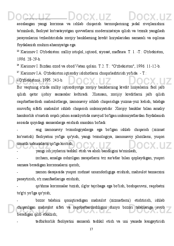 asoslangan   yangi   korxona   va   ishlab   chiqarish   tarmoqlarining   jadal   rivojlanishini
ta'minlash, faoliyat  ko'rsatayotgan quvvatlarni modernizatsiya qilish va   texnik yangilash
jarayonlarini   tezlashtirishda   xorijiy   banklarning   kredit   liniyalaridan   samarali   va   oqilona
foydalanish   muhim   ahamiyatga   ega.
13
  Karimov   I.   O'zbekiston:   milliy   istiqlol, iqtisod,   siyosat, mafkura.   T. 1.   -T.:   O'zbekiston,
1996.   28-29-b.
14
  Karimov   I.   Bizdan ozod va   obod   Vatan   qolsin.   T.2.   T.:   "O'zbekiston",   1996.   11-12-b.
15
  Karimov   I.A.   O'zbekiston   iqtisodiy   islohotlarni   chuqurlashtirish   yo'lida.   -   T.:  
«O'zbekiston»,   1995.   243-b.
Bir   vaqtning   o'zida   milliy   iqtisodiyotga   xorijiy   banklarning   kredit   liniyalarini   faol   jalb
qilish   qator   ijobiy   samaralar   keltiradi.   Xususan,   xorijiy   kreditlarni   jalb   qilish
raqobatbardosh   mahsulotlarga,   zamonaviy   ishlab   chiqarishga   yuzma-yuz   kelish,   talabga
muvofiq   sifatli   mahsulot   ishlab   chiqarish   imkoniyatidir.   Xorijiy   banklar   bilan   amaliy
hamkorlik   o'rnatish   orqali   jahon   amaliyotida   mavjud   bo'lgan   imkoniyatlardan   foydalanish
asosida   quyidagi   samaralarga   erishish mumkin   bo'ladi:
- eng   zamonaviy   texnologiyalarga   ega   bo'lgan   ishlab   chiqarish   (xizmat
ko'rsatish)   faoliyatini   yo'lga   qo'yish,   yangi   texnologiya,   zamonaviy   jihozlarni,   yuqori
unumli   uskunalarni   qo'lga   kiritish;
- yangi   ish   joylarini tashkil   etish   va aholi   bandligini   ta'minlash;
- ixcham, amalga oshirilgan xarajatlarni  tez sur'atlar bilan qoplaydigan, yuqori
samara   beradigan korxonalarni   qurish;
- zamon darajasida yuqori mehnat unumdorligiga erishish, mahsulot tannarxini
pasaytirish, o'z   manfaatlariga   erishish;
- qo'shma korxonalar tuzish, ilg'or tajribaga ega bo'lish, boshqaruvni, raqobatni
to'g'ri   yo'lga   qo'yish;
- bozor   talabini   qoniqtiradigan   mahsulot   (xizmatlarni)   etishtirish,   ishlab
chiqarilgan   mahsulot   sifati   va   raqobatbardoshligini   dunyo   bozori   talablariga   javob
beradigan   qilib   etkazish;
- tadbirkorlik   faoliyatini   samarali   tashkil   etish   va   uni   yanada   kengaytirish
17 