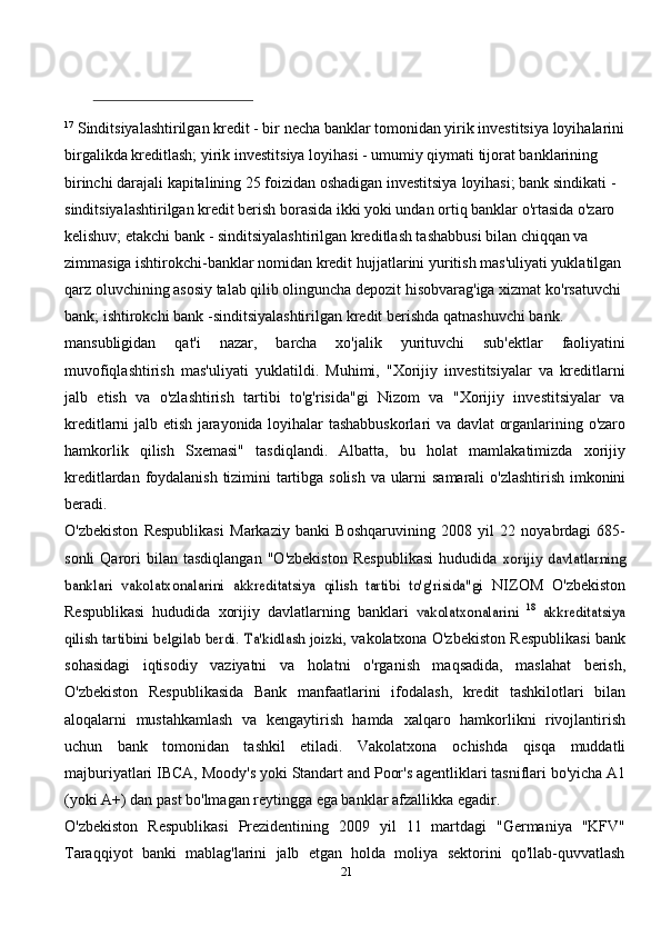 17
  Sinditsiyalashtirilgan kredit - bir necha banklar tomonidan yirik investitsiya loyihalarini
birgalikda kreditlash; yirik   investitsiya loyihasi - umumiy qiymati tijorat banklarining 
birinchi darajali kapitalining 25 foizidan oshadigan investitsiya   loyihasi; bank sindikati - 
sinditsiyalashtirilgan kredit berish borasida ikki yoki undan ortiq banklar o'rtasida o'zaro 
kelishuv;   etakchi bank - sinditsiyalashtirilgan kreditlash tashabbusi bilan chiqqan va 
zimmasiga ishtirokchi-banklar nomidan kredit   hujjatlarini yuritish mas'uliyati yuklatilgan 
qarz oluvchining asosiy talab qilib olinguncha depozit hisobvarag'iga xizmat   ko'rsatuvchi  
bank;   ishtirokchi bank   -sinditsiyalashtirilgan   kredit   berishda   qatnashuvchi   bank.
mansubligidan   qat'i   nazar,   barcha   xo'jalik   yurituvchi   sub'ektlar   faoliyatini
muvofiqlashtirish   mas'uliyati   yuklatildi.   Muhimi,   "Xorijiy   investitsiyalar   va   kreditlarni
jalb   etish   va   o'zlashtirish   tartibi   to'g'risida"gi   Nizom   va   "Xorijiy   investitsiyalar   va
kreditlarni   jalb   etish   jarayonida   loyihalar   tashabbuskorlari   va   davlat   organlarining   o'zaro
hamkorlik   qilish   Sxemasi"   tasdiqlandi.   Albatta,   bu   holat   mamlakatimizda   xorijiy
kreditlardan   foydalanish   tizimini   tartibga   solish   va   ularni   samarali   o'zlashtirish   imkonini
beradi.
O'zbekiston   Respublikasi   Markaziy   banki   Boshqaruvining   2008   yil   22   noyabrdagi   685-
sonli   Qarori   bilan   tasdiqlangan   "O'zbekiston   Respublikasi   hududida  xorijiy   davlatlarning	
banklari   vakolatxonalarini   akkreditatsiya   qilish   tartibi   to'g'risida"gi	 
NIZOM   O'zbekiston
Respublikasi   hududida   xorijiy   davlatlarning   banklari  	
vakolatxonalarini  	18 akkreditatsiya	
qilish	 tartibini	 belgilab	 berdi.	 Ta'kidlash	 joizki,	 
vakolatxona O'zbekiston Respublikasi bank
sohasidagi   iqtisodiy   vaziyatni   va   holatni   o'rganish   maqsadida,   maslahat   berish,
O'zbekiston   Respublikasida   Bank   manfaatlarini   ifodalash,   kredit   tashkilotlari   bilan
aloqalarni   mustahkamlash   va   kengaytirish   hamda   xalqaro   hamkorlikni   rivojlantirish
uchun   bank   tomonidan   tashkil   etiladi.   Vakolatxona   ochishda   qisqa   muddatli
majburiyatlari   IBCA,   Moody's   yoki   Standart   and   Poor's   agentliklari tasniflari bo'yicha A1
(yoki A+) dan past bo'lmagan reytingga ega banklar   afzallikka   egadir.
O'zbekiston   Respublikasi   Prezidentining   2009   yil   11   martdagi   "Germaniya   "KFV"
Taraqqiyot   banki   mablag'larini   jalb   etgan   holda   moliya   sektorini   qo'llab-quvvatlash
21 