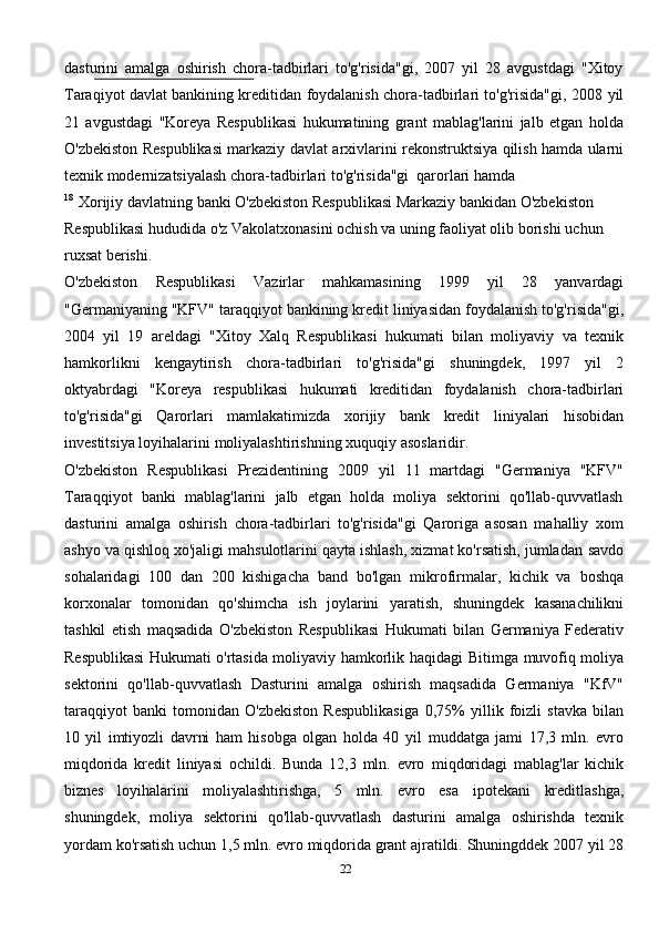 dasturini   amalga   oshirish   chora-tadbirlari   to'g'risida"gi,   2007   yil   28   avgustdagi   "Xitoy
Taraqiyot davlat bankining kreditidan foydalanish chora-tadbirlari to'g'risida"gi, 2008   yil
21   avgustdagi   "Koreya   Respublikasi   hukumatining   grant   mablag'larini   jalb   etgan   holda
O'zbekiston   Respublikasi   markaziy   davlat   arxivlarini   rekonstruktsiya   qilish   hamda   ularni
texnik   modernizatsiyalash   chora-tadbirlari   to'g'risida"gi   qarorlari   hamda
18
  Xorijiy   davlatning   banki   O'zbekiston   Respublikasi   Markaziy   bankidan   O'zbekiston 
Respublikasi   hududida   o'z   Vakolatxonasini   ochish   va   uning   faoliyat olib borishi   uchun  
ruxsat   berishi.
O'zbekiston   Respublikasi   Vazirlar   mahkamasining   1999   yil   28   yanvardagi
"Germaniyaning   "KFV"   taraqqiyot   bankining   kredit   liniyasidan   foydalanish   to'g'risida"gi,
2004   yil   19   areldagi   "Xitoy   Xalq   Respublikasi   hukumati   bilan   moliyaviy   va   texnik
hamkorlikni   kengaytirish   chora-tadbirlari   to'g'risida"gi   shuningdek,   1997   yil   2
oktyabrdagi   "Koreya   respublikasi   hukumati   kreditidan   foydalanish   chora-tadbirlari
to'g'risida"gi   Qarorlari   mamlakatimizda   xorijiy   bank   kredit   liniyalari   hisobidan
investitsiya loyihalarini   moliyalashtirishning   xuquqiy   asoslaridir.
O'zbekiston   Respublikasi   Prezidentining   2009   yil   11   martdagi   "Germaniya   "KFV"
Taraqqiyot   banki   mablag'larini   jalb   etgan   holda   moliya   sektorini   qo'llab-quvvatlash
dasturini   amalga   oshirish   chora-tadbirlari   to'g'risida"gi   Qaroriga   asosan   mahalliy   xom
ashyo va qishloq xo'jaligi mahsulotlarini qayta ishlash, xizmat ko'rsatish, jumladan   savdo
sohalaridagi   100   dan   200   kishigacha   band   bo'lgan   mikrofirmalar,   kichik   va   boshqa
korxonalar   tomonidan   qo'shimcha   ish   joylarini   yaratish,   shuningdek   kasanachilikni
tashkil   etish   maqsadida   O'zbekiston   Respublikasi   Hukumati   bilan   Germaniya   Federativ
Respublikasi Hukumati o'rtasida moliyaviy hamkorlik haqidagi   Bitimga   muvofiq   moliya
sektorini   qo'llab-quvvatlash   Dasturini   amalga   oshirish   maqsadida   Germaniya   "KfV"
taraqqiyot   banki   tomonidan   O'zbekiston   Respublikasiga   0,75%   yillik   foizli   stavka   bilan
10   yil   imtiyozli   davrni   ham   hisobga   olgan   holda   40   yil   muddatga   jami   17,3   mln.   evro
miqdorida   kredit   liniyasi   ochildi.   Bunda   12,3   mln.   evro   miqdoridagi   mablag'lar   kichik
biznes   loyihalarini   moliyalashtirishga,   5   mln.   evro   esa   ipotekani   kreditlashga,
shuningdek,   moliya   sektorini   qo'llab-quvvatlash   dasturini   amalga   oshirishda   texnik
yordam   ko'rsatish   uchun   1,5   mln.   evro   miqdorida   grant   ajratildi.   Shuningddek   2007   yil   28
22 