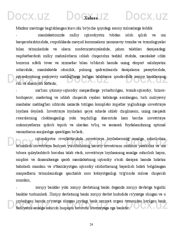 Xulosa
Mazkur   mavzuga   bag'ishlangan   kurs   ishi   bo'yicha   quyidagi   asosiy   xulosalarga   keldik:
- mamlakatimizda   milliy   iqtisodiyotni   tubdan   isloh   qilish   va   uni
barqarorlashtirishda,   respublikada   mavjud   korxonalarni   zamonaviy   texnika   va   texnologiyalar
bilan   ta'minlashda   va   ularni   modernizatsiyalashda,   jahon   talablari   darajasidagi
raqobatbardosh   milliy   mahsulotlarni   ishlab   chiqarishni   tashkil   etishda,   mamlakat   ichki
bozorini   sifatli   tovar   va   xizmatlar   bilan   to'ldirish   hamda   uning   eksport   salohiyatini
oshirishda,   mamlakatda   ishsizlik,   pulning   qadrsizlanishi   darajalarini   pasaytirishda,
iqtisodiyotning   moliyaviy   mablag'larga   bo'lgan   talablarini   qondirishda   xorijiy   banklarning
roli   va   ahamiyati   kattadir;
- ma'lum   ijtimoiy-iqtisodiy   maqsadlarga   yo'naltirilgan,   texnik-iqtisodiy,   biznes-
boshqaruv,   marketing   va   ishlab   chiqarish   rejalari   kabilarga   asoslangan,   turli   moliyaviy
manbalar   mablag'lari   ishtiroki   nazarda   tutilgan   kompleks   xujjatlar   yig'indisiga   investitsiya
loyihasi   deyiladi.   Investitsiya   loyihalari   qaysi   sohada   ishlab   chiqilmasin,   uning   maqsadi
resurslarning   cheklanganligi   yoki   taqchilligi   sharoitida   ham   barcha   investitsiya
imkoniyatlarini   qidirib   topish   va   ulardan   to'liq   va   samarali   foydalanishning   optimal
variantlarini   aniqlashga   qaratilgan   bo'ladi;
- iqtisodiyotni   rivojlantirishda   investitsiya   loyihalarining   amalga   oshirilishini
ta'minlash investitsiya faoliyati yuritilishining zaruriy investitsion muhitini yaratishni va   uni
tobora   qulaylashtirib   borishni   talab   etadi,   investitsiya   loyihasining   amalga   oshirilish   hajmi,
miqdori   va   dinamikasiga   qarab   mamlakatning   iqtisodiy   o'sish   darajasi   hamda   holatini
baholash   mumkin   va   o'tkazilayotgan   iqtisodiy   islohotlarning   bajarilish   holati   belgilangan
maqsadlarni   ta'minlanishiga   qanchalik   mos   kelayotganligi   to'g'risida   xulosa   chiqarish
mumkin;
- xorijiy   banklar   yoki   xorijiy   davlatning   banki   deganda   xorijiy   davlatga   tegishli
banklar tushuniladi. Xorijiy davlatning banki xorijiy davlat hududida ro'yxatga olingan va   u
joylashgan  hamda  ro'yxatga  olingan  joydagi  bank  nazorati  organi   tomonidan  berilgan   bank
faoliyatini   amalga oshirish   huquqini   beruvchi   litsenziyaga   ega   bankdir;
24 