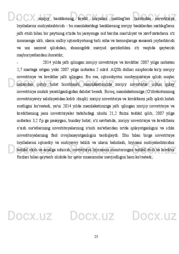 - xorijiy   banklarning   kredit   liniyalari   mablag'lari   hisobidan   investitsiya
loyihalarini   moliyalashtirish - bu mamlakatdagi banklarning xorijiy banklardan mablag'larni
jalb etish   bilan   bir   paytning   o'zida   bu   jarayonga   oid   barcha   mas'uliyat   va   xavf-xatarlarni   o'z
zimmasiga   olib,   ularni   milliy   iqtisodiyotning   turli   soha   va   tarmoqlariga   samarali   joylashtirish
va   uni   nazorat   qilishdan,   shuningdek   mavjud   qarzdorlikni   o'z   vaqtida   qaytarish
majburiyatlaridan   iboratdir;
- 2014   yilda   jalb   qilingan   xorijiy   investitsiya   va  kreditlar   2007   yilga   nisbatan
2,7   martaga   ortgan   yoki   2007   yilga   nisbatan   2   mlrd.   AQSh   dollari   miqdorida   ko'p   xorijiy
investitsiya   va   kreditlar   jalb   qilingan.   Bu   esa,   iqtisodiyotni   modernizatsiya   qilish   nuqtai
nazaridan   ijobiy   holat   hisoblanib,   mamlakatimizda   xorijiy   investorlar   uchun   qulay
investitsiya   muhiti   yaratilganligidan   dalolat   beradi.   Biroq,   mamlakatimizga   (O'zbekistonning
investitsiyaviy   salohiyatidan   kelib   chiqib)   xorijiy   investitsiya   va   kreditlarni jalb qilish holati
sustligini   ko'rsatadi,   ya'ni   2014   yilda   mamlakatimizga   jalb   qilingan   xorijiy   investitsiya   va
kreditlarning   jami   investitsiyalar   tarkibidagi   ulushi   21,2   foizni   tashkil   qilib,   2007   yilga
nisbatan 3,2 f.p.ga pasaygan, bunday holat, o'z navbatida,   xorijiy   investitsiya   va   kreditlarni
o'sish   sur'atlarining   investitsiyalarning   o'sish   sur'atlaridan   ortda   qolayotganligini   va   ichki
investitsiyalarning   faol   rivojlanayotganligini   tasdiqlaydi.   Shu   bilan   birga   investitsiya
loyihalarini   iqtisodiy   va   moliyaviy   tahlili   va   ularni   baholash,   loyixani   moliyalashtirishni
tashkil   etish   va   amalga   oshirish,   investitsiya   loyixasini   monitoringini tashkil etish va kreditni
foizlari bilan qaytarib olishda bir qator muammolar   mavjudligini   ham   ko'rsatadi;
25 