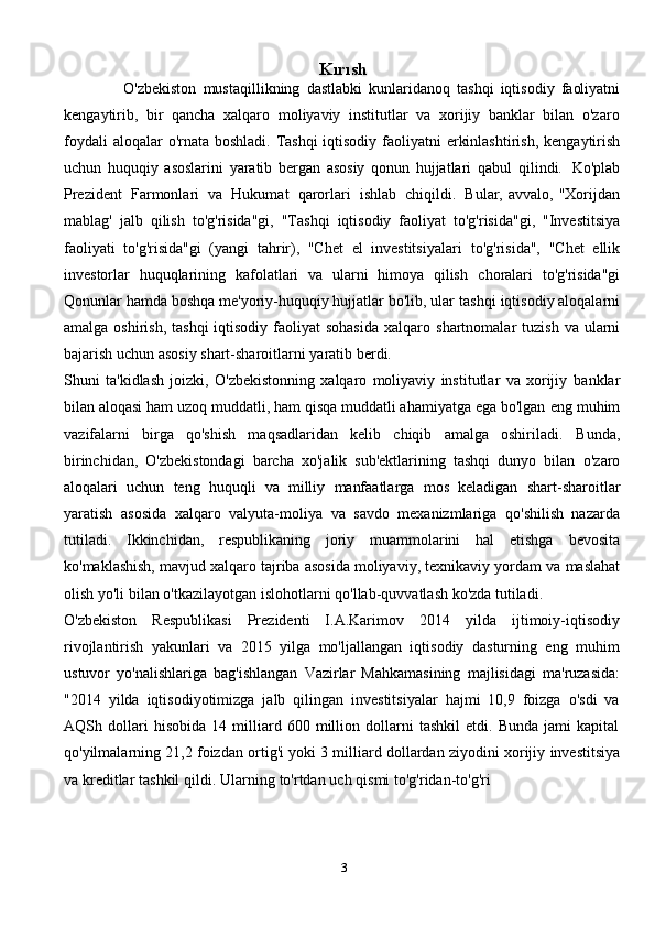 Kırısh
                  O'zbekiston   mustaqillikning   dastlabki   kunlaridanoq   tashqi   iqtisodiy   faoliyatni
kengaytirib,   bir   qancha   xalqaro   moliyaviy   institutlar   va   xorijiy   banklar   bilan   o'zaro
foydali   aloqalar   o'rnata   boshladi.   Tashqi   iqtisodiy   faoliyatni   erkinlashtirish,   kengaytirish
uchun   huquqiy   asoslarini   yaratib   bergan   asosiy   qonun   hujjatlari   qabul   qilindi.   Ko'plab
Prezident   Farmonlari   va   Hukumat   qarorlari   ishlab   chiqildi.   Bular,   avvalo,   "Xorijdan
mablag'   jalb   qilish   to'g'risida"gi,   "Tashqi   iqtisodiy   faoliyat   to'g'risida"gi,   "Investitsiya
faoliyati   to'g'risida"gi   (yangi   tahrir),   "Chet   el   investitsiyalari   to'g'risida",   "Chet   ellik
investorlar   huquqlarining   kafolatlari   va   ularni   himoya   qilish   choralari   to'g'risida"gi
Qonunlar hamda boshqa me'yoriy-huquqiy hujjatlar bo'lib, ular   tashqi iqtisodiy aloqalarni
amalga oshirish,  tashqi  iqtisodiy faoliyat  sohasida  xalqaro   shartnomalar   tuzish   va   ularni
bajarish   uchun   asosiy   shart-sharoitlarni   yaratib   berdi.
Shuni   ta'kidlash   joizki,   O'zbekistonning   xalqaro   moliyaviy   institutlar   va   xorijiy   banklar
bilan aloqasi ham uzoq muddatli, ham qisqa muddatli ahamiyatga ega bo'lgan   eng muhim
vazifalarni   birga   qo'shish   maqsadlaridan   kelib   chiqib   amalga   oshiriladi.   Bunda,
birinchidan,   O'zbekistondagi   barcha   xo'jalik   sub'ektlarining   tashqi   dunyo   bilan   o'zaro
aloqalari   uchun   teng   huquqli   va   milliy   manfaatlarga   mos   keladigan   shart-sharoitlar
yaratish   asosida   xalqaro   valyuta-moliya   va   savdo   mexanizmlariga   qo'shilish   nazarda
tutiladi.   Ikkinchidan,   respublikaning   joriy   muammolarini   hal   etishga   bevosita
ko'maklashish, mavjud xalqaro tajriba asosida moliyaviy, texnikaviy yordam   va   maslahat
olish   yo'li   bilan   o'tkazilayotgan   islohotlarni   qo'llab-quvvatlash   ko'zda   tutiladi.
O'zbekiston   Respublikasi   Prezidenti   I.A.Karimov   2014   yilda   ijtimoiy-iqtisodiy
rivojlantirish   yakunlari   va   2015   yilga   mo'ljallangan   iqtisodiy   dasturning   eng   muhim
ustuvor   yo'nalishlariga   bag'ishlangan   Vazirlar   Mahkamasining   majlisidagi   ma'ruzasida:
"2014   yilda   iqtisodiyotimizga   jalb   qilingan   investitsiyalar   hajmi   10,9   foizga   o'sdi   va
AQSh   dollari   hisobida   14   milliard   600   million   dollarni   tashkil   etdi.   Bunda   jami   kapital
qo'yilmalarning   21,2   foizdan   ortig'i   yoki   3   milliard   dollardan   ziyodini   xorijiy   investitsiya
va   kreditlar   tashkil   qildi.   Ularning   to'rtdan   uch   qismi   to'g'ridan-to'g'ri
3 