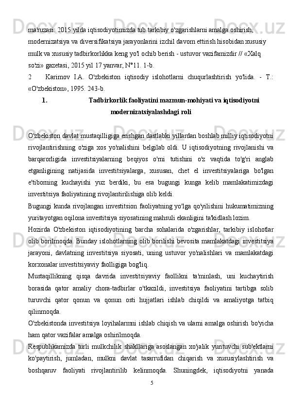 ma'ruzasi:   2015   yilda   iqtisodiyotimizda   tub   tarkibiy   o'zgarishlarni   amalga   oshirish,  
modernizatsiya   va   diversifikatsiya   jarayonlarini   izchil   davom   ettirish   hisobidan   xususiy  
mulk   va   xususiy   tadbirkorlikka   keng   yo'l   ochib   berish   -   ustuvor   vazifamizdir //   «Xalq 
so'zi»   gazetasi, 2015 yil 17   yanvar,   N°11. 1-b.
2 Karimov   I.A.   O'zbekiston   iqtisodiy   islohotlarni   chuqurlashtirish   yo'lida.   -   T.:
«O'zbekiston»,   1995.   243-b.
1. Tadbirkorlik faoliyatini mazmun-mohiyati va iqtisodiyotni
modernizatsiyalashdagi   roli
O'zbekiston   davlat   mustaqilligiga   erishgan   dastlabki   yillardan   boshlab   milliy   iqtisodiyotni
rivojlantirishning   o'ziga   xos   yo'nalishini   belgilab   oldi.   U   iqtisodiyotning   rivojlanishi   va
barqarorligida   investitsiyalarning   beqiyos   o'rni   tutishini   o'z   vaqtida   to'g'ri   anglab
etganligining   natijasida   investitsiyalarga,   xususan,   chet   el   investitsiyalariga   bo'lgan
e'tiborning   kuchayishi   yuz   berdiki,   bu   esa   bugungi   kunga   kelib   mamlakatimizdagi
investitsiya   faoliyatining   rivojlantirilishiga   olib   keldi.  
Bugungi   kunda   rivojlangan   investitsion   faoliyatning   yo'lga   qo'yilishini   hukumatimizning
yuritayotgan   oqilona   investitsiya   siyosatining mahsuli   ekanligini ta'kidlash   lozim.
Hozirda   O'zbekiston   iqtisodiyotining   barcha   sohalarida   o'zgarishlar,   tarkibiy   islohotlar
olib borilmoqda. Bunday islohotlarning olib borilishi bevosita mamlakatdagi   investitsiya
jarayoni,   davlatning   investitsiya   siyosati,   uning   ustuvor   yo'nalishlari   va   mamlakatdagi
korxonalar   investitsiyaviy   faolligiga   bog'liq.  
Mustaqillikning   qisqa   davrida   investitsiyaviy   faollikni   ta'minlash,   uni   kuchaytirish
borasida   qator   amaliy   chora-tadbirlar   o'tkazildi,   investitsiya   faoliyatini   tartibga   solib
turuvchi   qator   qonun   va   qonun   osti   hujjatlari   ishlab   chiqildi   va   amaliyotga   tatbiq
qilinmoqda.
O'zbekistonda investitsiya loyihalarmni ishlab chiqish va ularni amalga oshirish   bo'yicha
ham qator vazifalar amalga oshirilmoqda. 
Respublikamizda   turli   mulkchilik   shakllariga   asoslangan   xo'jalik   yurituvchi   sub'ektlarni
ko'paytirish,   jumladan,   mulkni   davlat   tasarrufidan   chiqarish   va   xususiylashtirish   va
boshqaruv   faoliyati   rivojlantirilib   kelinmoqda.   Shuningdek,   iqtisodiyotni   yanada
5 