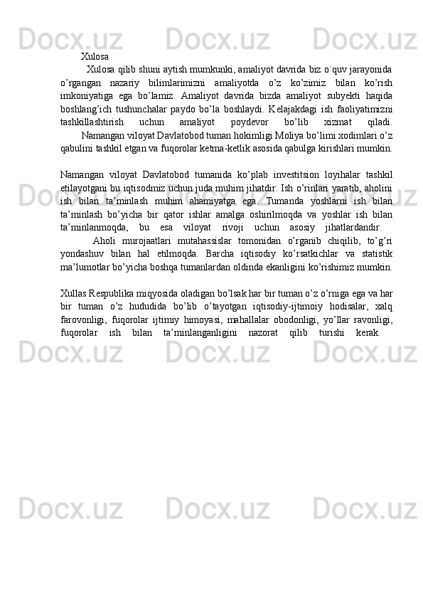 Xulosa  
          Xulosa qilib shuni aytish mumkunki, amaliyot davrida biz o`quv jarayonida
o’rgangan   nazariy   bilimlarimizni   amaliyotda   o’z   ko’zimiz   bilan   ko’rish
imkoniyatiga   ega   bo’lamiz.   Amaliyot   davrida   bizda   amaliyot   subyekti   haqida
boshlang’ich   tushunchalar   paydo   bo’la   boshlaydi.   Kelajakdagi   ish   faoliyatimizni
tashkillashtirish   uchun   amaliyot   poydevor   bo’lib   xizmat   qiladi.
        Namangan viloyat Davlatobod tuman hokimligi Moliya bo’limi xodimlari o’z
qabulini tashkil etgan va fuqorolar ketma-ketlik asosida qabulga kirishlari mumkin.
Namangan   viloyat   Davlatobod   tumanida   ko’plab   investitsion   loyihalar   tashkil
etilayotgani bu iqtisodmiz uchun juda muhim jihatdir. Ish o’rinlari yaratib, aholini
ish   bilan   ta’minlash   muhim   ahamiyatga   ega.   Tumanda   yoshlarni   ish   bilan
ta’minlash   bo’yicha   bir   qator   ishlar   amalga   oshirilmoqda   va   yoshlar   ish   bilan
ta’minlanmoqda,   bu   esa   viloyat   rivoji   uchun   asosiy   jihatlardandir.  
          Aholi   murojaatlari   mutahassislar   tomonidan   o’rganib   chiqilib,   to’g’ri
yondashuv   bilan   hal   etilmoqda.   Barcha   iqtisodiy   ko’rsatkichlar   va   statistik
ma’lumotlar bo’yicha boshqa tumanlardan oldinda ekanligini ko’rishimiz mumkin.
Xullas Respublika miqyosida oladigan bo’lsak har bir tuman o’z o’rniga ega va har
bir   tuman   o’z   hududida   bo’lib   o’tayotgan   iqtisodiy-ijtimoiy   hodisalar,   xalq
farovonligi,   fuqorolar   ijtimiy   himoyasi,   mahallalar   obodonligi,   yo’llar   ravonligi,
fuqorolar   ish   bilan   ta’minlanganligini   nazorat   qilib   turishi   kerak.   