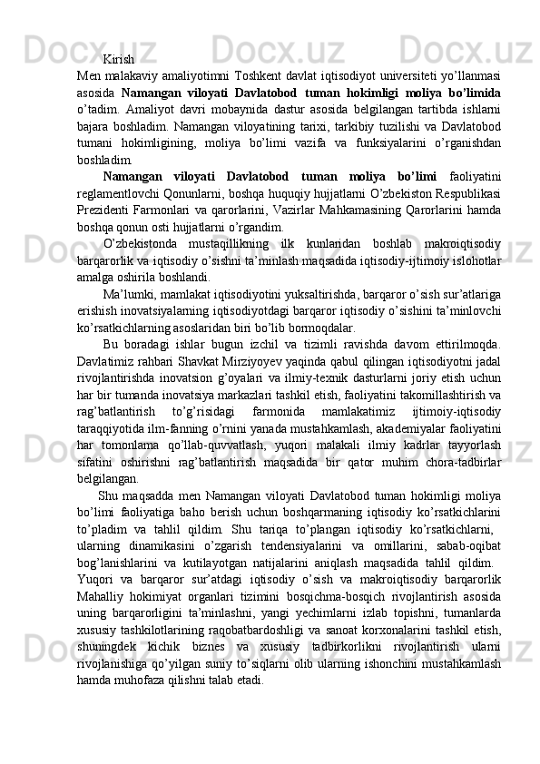 Kirish  
Men malakaviy amaliyotimni  Toshkent  davlat iqtisodiyot  universiteti  yo’llanmasi
asosida   Namangan   viloyati   Davlatobod   tuman   hokimligi   moliya   bo’limida
o’tadim.   Amaliyot   davri   mobaynida   dastur   asosida   belgilangan   tartibda   ishlarni
bajara   boshladim.   Namangan   viloyatining   tarixi,   tarkibiy   tuzilishi   va   Davlatobod
tumani   hokimligining,   moliya   bo’limi   vazifa   va   funksiyalarini   o’rganishdan
boshladim.
Namangan   viloyati   Davlatobod   tuman   moliya   bo’limi   faoliyatini
reglamentlovchi Qonunlarni, boshqa huquqiy hujjatlarni O’zbekiston Respublikasi
Prezidenti   Farmonlari   va   qarorlarini,   Vazirlar   Mahkamasining   Qarorlarini   hamda
boshqa qonun osti hujjatlarni o’rgandim. 
O’zbekistonda   mustaqillikning   ilk   kunlaridan   boshlab   makroiqtisodiy
barqarorlik va iqtisodiy o’sishni ta’minlash maqsadida iqtisodiy-ijtimoiy islohotlar
amalga oshirila boshlandi. 
Ma’lumki, mamlakat iqtisodiyotini yuksaltirishda, barqaror o’sish sur’atlariga
erishish inovatsiyalarning iqtisodiyotdagi barqaror iqtisodiy o’sishini ta’minlovchi
ko’rsatkichlarning asoslaridan biri bo’lib bormoqdalar. 
Bu   boradagi   ishlar   bugun   izchil   va   tizimli   ravishda   davom   ettirilmoqda.
Davlatimiz rahbari Shavkat Mirziyoyev yaqinda qabul qilingan iqtisodiyotni jadal
rivojlantirishda   inovatsion   g’oyalari   va   ilmiy-texnik   dasturlarni   joriy   etish   uchun
har bir tumanda inovatsiya markazlari tashkil etish, faoliyatini takomillashtirish va
rag’batlantirish   to’g’risidagi   farmonida   mamlakatimiz   ijtimoiy-iqtisodiy
taraqqiyotida ilm-fanning o’rnini yanada mustahkamlash, akademiyalar faoliyatini
har   tomonlama   qo’llab-quvvatlash,   yuqori   malakali   ilmiy   kadrlar   tayyorlash
sifatini   oshirishni   rag’batlantirish   maqsadida   bir   qator   muhim   chora-tadbirlar
belgilangan.  
        Shu   maqsadda   men   Namangan   viloyati   Davlatobod   tuman   hokimligi   moliya
bo’limi   faoliyatiga   baho   berish   uchun   boshqarmaning   iqtisodiy   ko’rsatkichlarini
to’pladim   va   tahlil   qildim.   Shu   tariqa   to’plangan   iqtisodiy   ko’rsatkichlarni,  
ularning   dinamikasini   o’zgarish   tendensiyalarini   va   omillarini,   sabab-oqibat
bog’lanishlarini   va   kutilayotgan   natijalarini   aniqlash   maqsadida   tahlil   qildim.  
Yuqori   va   barqaror   sur’atdagi   iqtisodiy   o’sish   va   makroiqtisodiy   barqarorlik
Mahalliy   hokimiyat   organlari   tizimini   bosqichma-bosqich   rivojlantirish   asosida
uning   barqarorligini   ta’minlashni,   yangi   yechimlarni   izlab   topishni,   tumanlarda
xususiy   tashkilotlarining   raqobatbardoshligi   va   sanoat   korxonalarini   tashkil   etish,
shuningdek   kichik   biznes   va   xususiy   tadbirkorlikni   rivojlantirish   ularni
rivojlanishiga   qo’yilgan  suniy   to’siqlarni   olib   ularning   ishonchini   mustahkamlash
hamda muhofaza qilishni talab etadi.  