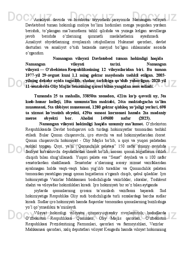 Amaliyot   davrida   va   hisobotni   tayyorlash   jarayonida   Namangan   viloyati
Davlatobod   tuman   hokimligi   moliya   bo’limi   hodimlari   menga   yaqindan   yordam
berishdi,   to’plangan   ma’lumotlarni   tahlil   qilishda   va   yuzaga   kelgan   savollarga
javob   berishda   o’zlarining   qimmatli   maslahatlarini   ayashmadi.  
Amaliyot   obyektlarining   rivojlanish   istiqbollarini   Hukumat   qarorlari,   davlat
dasturlari   va   amaliyot   o’tish   bazasida   mavjud   bo’lgan   ishlanmalar   asosida
o’rgandim.  
                  Namangan   viloyati   Davlatobod   tuman   hokimligi   haqida  
Namangan   viloyati   tarixi.   Namangan
viloyati   —   O‘zbekiston   Respublikasining   12   viloyatlaridan   biri.   Bu   tuman
1977-yil   29-avgust   kuni   1,1   ming   gektar   maydonda   tashkil   etilgan.   2003-
yilning  dekabr  oyida tugatilib, shahar  tarkibiga  qo shib  yuborilgan.  2020-yilʻ
11-sentabrda Oliy Majlis Senatining qarori bilan yangidan asos solindi.
Tumanda   25   ta   mahalla,   33850ta   xonadon,   421ta   ko p   qavatli   uy,   3ta	
ʻ
kasb-hunar   kolleji,   18ta   umumta’lim   maktabi,   24ta   maktabgacha   ta’lim
muassasasi, 5ta tibbiyot muassasasi, 1280 gektar qishloq xo jaligi yerlari, 698
ʻ
ta   xizmat   ko rsatish   obyekti,   429ta   sanoat   korxonasi   hamda   2ta   madaniy	
ʻ
meros   obyekti   bor.   Aholisi   149600   nafar   (2023).    
                Namangan   viloyati   hokimligi   haqida   umumiy   ma’lumot.   O’zbekiston
Respublikasida   Davlat   boshqaruvi   uch   turdagi   hokimiyatlar   tomonidan   tashkil
etiladi.   Bular   Qonun   chiqaruvchi,   ijro   etuvchi   va   sud   hokimiyatlaridan   iborat.
Qonun   chiqaruvchi   hokimiyat   -   Oliy   Majlis   bo’lib,   u   quyi   va   yuqori   palatadan
tashkil   topgan.   Quyi,   ya’ni   “Qonunchilik   palatasi”   150   nafar   doimiy   ravishda
faoliyat   ko'rsatuvchi   deputatlardan   iborat   bo’lib,   asosan   qonun   hujjatlarini   ishlab
chiqish   bilan   shug’ullanadi.   Yuqori   palata   esa   “Senat”   deyiladi   va   u   100   nafar
senatorlardan   shakllanadi.   Senatorlar   o’zlarining   asosiy   xizmat   vazifalaridan
ajralmagan   holda   vaqti-vaqti   bilan   yig’ilib   turadilar   va   Qonunchilik   palatasi
tomonidan yaratilgan yangi qonun hujjatlarini o’rganib chiqib, qabul qiladilar. Ijro
hokimiyatiga   Vazirlar   Mahkamasi   boshchiligida   vazirliklar,   idoralar,   Toshkent
shahri va viloyatlar hokimliklari kiradi. Ijro hokimiyati bir so’z bilan aytganda 
joylarda   qonunlarning   ijrosini   ta’minlash   vazifasini   bajaradi.   Sud
hokimiyatiga   Respublika   Oliy   sudi   boshchiligida   turli   soxalardagi   barcha   sudlar
kiradi. Sudlar ijro hokimiyati hamda fuqarolar tomonidan qonunlarning buzilishiga
yo’l qo’ymaslikni ta’minlaydi.
Viloyat   hokimligi   viloyatni   ijtimoiy-iqtisodiy   rivojlantirish,   hududlarda
O’zbekiston   Respublikasi   Qonunlari,   Oliy   Majlis   qarorlari,   O’zbekiston
Respublikasi   Prezidentining   Farmonlari,   qarorlari   va   farmoyishlari,   Vazirlar  
Mahkamasi qarorlari, xalq deputatlari viloyat Kengashi hamda viloyat hokimining 