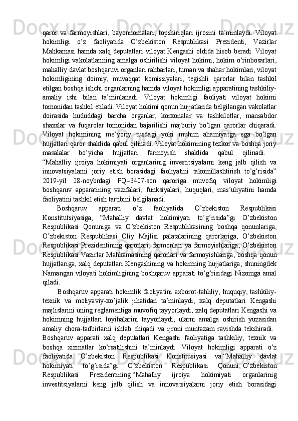 qaror   va   farmoyishlari,   bayonnomalari,   topshiriqlari   ijrosini   ta’minlaydi.   Viloyat
hokimligi   o’z   faoliyatida   O’zbekiston   Respublikasi   Prezidenti,   Vazirlar
Mahkamasi  hamda xalq deputatlari  viloyat  Kengashi  oldida hisob beradi. Viloyat
hokimligi  vakolatlarining amalga oshirilishi  viloyat  hokimi, hokim  o’rinbosarlari,
mahalliy davlat boshqaruvi organlari rahbarlari, tuman va shahar hokimlari, viloyat
hokimligining   doimiy,   muvaqqat   komissiyalari,   tegishli   qarorlar   bilan   tashkil
etilgan boshqa ishchi organlarning hamda viloyat hokimligi apparatining tashkiliy-
amaliy   ishi   bilan   ta’minlanadi.   Viloyat   hokimligi   faoliyati   viloyat   hokimi
tomonidan tashkil etiladi. Viloyat hokimi qonun hujjatlarida belgilangan vakolatlar
doirasida   hududdagi   barcha   organlar,   korxonalar   va   tashkilotlar,   mansabdor
shaxslar   va   fuqarolar   tomonidan   bajarilishi   majburiy   bo’lgan   qarorlar   chiqaradi.
Viloyat   hokimining   me’yoriy   tusdagi   yoki   muhim   ahamiyatga   ega   bo’lgan
hujjatlari qaror shaklida qabul qilinadi. Viloyat hokimining tezkor va boshqa joriy
masalalar   bo’yicha   hujjatlari   farmoyish   shaklida   qabul   qilinadi.    
“Mahalliy   ijroiya   hokimiyati   organlarinig   investitsiyalarni   keng   jalb   qilish   va
innovatsiyalarni   joriy   etish   borasidagi   faoliyatini   takomillashtirish   to’g’risida”
2019-yil   28-noybrdagi   PQ–3407-son   qaroriga   muvofiq   viloyat   hokimligi
boshqaruv   apparatining   vazifalari,   funksiyalari,   huquqlari,   mas’uliyatini   hamda
faoliyatini tashkil etish tartibini belgilanadi. 
Boshqaruv   apparati   o’z   faoliyatida   O’zbekiston   Respublikasi
Konstitutsiyasiga,   “Mahalliy   davlat   hokimiyati   to’g’risida”gi   O’zbekiston
Respublikasi   Qonuniga   va   O’zbekiston   Respublikasining   boshqa   qonunlariga,
O’zbekiston   Respublikasi   Oliy   Majlisi   palatalarining   qarorlariga,   O’zbekiston
Respublikasi  Prezidentining qarorlari, farmonlari  va farmoyishlariga, O’zbekiston
Respublikasi Vazirlar Mahkamasining qarorlari va farmoyishlariga, boshqa qonun
hujjatlariga, xalq deputatlari Kengashining va hokimning hujjatlariga, shuningdek
Namangan viloyati  hokimligining boshqaruv apparati to’g’risidagi  Nizomga amal
qiladi.
            Boshqaruv   apparati   hokimlik   faoliyatini   axborot-tahliliy,  huquqiy,  tashkiliy-
texnik   va   moliyaviy-xo’jalik   jihatidan   ta’minlaydi,   xalq   deputatlari   Kengashi
majlislarini uning reglamentiga muvofiq tayyorlaydi, xalq deputatlari Kengashi va
hokimning   hujjatlari   loyihalarini   tayyorlaydi,   ularni   amalga   oshirish   yuzasidan
amaliy   chora-tadbirlarni   ishlab   chiqadi   va   ijroni   muntazam   ravishda   tekshiradi.  
Boshqaruv   apparati   xalq   deputatlari   Kengashi   faoliyatiga   tashkiliy,   texnik   va
boshqa   xizmatlar   ko’rsatilishini   ta’minlaydi.   Viloyat   hokimligi   apparati   o’z
faoliyatida   O’zbekiston   Respublikasi   Konstitusiyasi   va   “Mahalliy   davlat
hokimiyati   to’g’isida”gi   O’zbekiston   Respublikasi   Qonuni,   O’zbekiston
Respublikasi   Prezidentining   “Mahalliy   ijroiya   hokimiyati   organlarinig
investitsiyalarni   keng   jalb   qilish   va   innovatsiyalarni   joriy   etish   borasidagi 