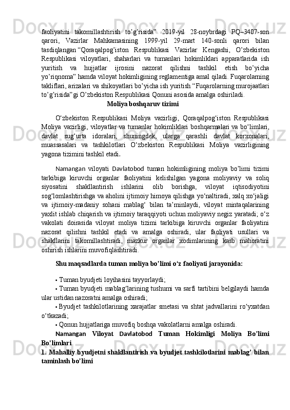 faoliyatini   takomillashtirish   to’g’risida”   2019-yil   28-noybrdagi   PQ–3407-son
qarori,   Vazirlar   Mahkamasining   1999-yil   29-mart   140-sonli   qarori   bilan
tasdiqlangan   “Qoraqalpog’iston   Respublikasi   Vazirlar   Kengashi,   O’zbekiston
Respublikasi   viloyatlari,   shaharlari   va   tumanlari   hokimliklari   apparatlarida   ish
yuritish   va   hujjatlar   ijrosini   nazorat   qilishni   tashkil   etish   bo’yicha
yo’riqnoma”   hamda viloyat hokimligining reglamentiga amal qiladi. Fuqarolarning
takliflari, arizalari va shikoyatlari bo’yicha ish yuritish   “Fuqarolarning murojaatlari
to’g’risida”gi O’zbekiston Respublikasi Qonuni asosida amalga oshiriladi. 
Moliya boshqaruv tizimi  
O‘zbekiston   Respublikasi   Moliya   vazirligi,   Qoraqalpog‘iston   Respublikasi
Moliya  vazirligi,  viloyatlar  va   tumanlar  hokimliklari   boshqarmalari   va  bo‘limlari,
davlat   sug‘urta   idoralari,   shuningdek,   ularga   qarashli   davlat   korxonalari,
muassasalari   va   tashkilotlari   O‘zbekiston   Respublikasi   Moliya   vazirligining
yagona tizimini tashkil etadi . 
Namangan   viloyati   Davlatobod   tuman   hokimligining   moliya   bo’limi   tizimi
tarkibiga   kiruvchi   organlar   faoliyatini   kelishilgan   yagona   moliyaviy   va   soliq
siyosatini   shakllantirish   ishlarini   olib   borishga,   viloyat   iqtisodiyotini
sog‘lomlashtirishga va aholini ijtimoiy himoya qilishga yo‘naltiradi, xalq xo‘jaligi
va   ijtimoiy-madaniy   sohani   mablag‘   bilan   ta’minlaydi,   viloyat   mintaqalarining
yaxlit ishlab chiqarish va ijtimoiy taraqqiyoti uchun moliyaviy negiz yaratadi; o‘z
vakolati   doirasida   viloyat   moliya   tizimi   tarkibiga   kiruvchi   organlar   faoliyatini
nazorat   qilishni   tashkil   etadi   va   amalga   oshiradi,   ular   faoliyati   usullari   va
shakllarini   takomillashtiradi,   mazkur   organlar   xodimlarining   kasb   mahoratini
oshirish ishlarini muvofiqlashtiradi. 
Shu maqsadlarda tuman moliya bo’limi o‘z faoliyati jarayonida:  
 Tuman byudjeti loyihasini tayyorlaydi; 
 Tuman byudjeti mablag‘larining tushumi va sarfi tartibini belgilaydi hamda
ular ustidan nazoratni amalga oshiradi; 
 Byudjet   tashkilotlarining   xarajatlar   smetasi   va   shtat   jadvallarini   ro‘yxatdan
o‘tkazadi; 
 Qonun hujjatlariga muvofiq boshqa vakolatlarni amalga oshiradi. 
Namangan   Viloyat   Davlatobod   Tuman   Hokimligi   Moliya   Bo’limi
Bo’limlari  
1. Mahalliy byudjetni  shakllantirish  va byudjet  tashkilotlarini  mablag’  bilan
taminlash bo’limi   