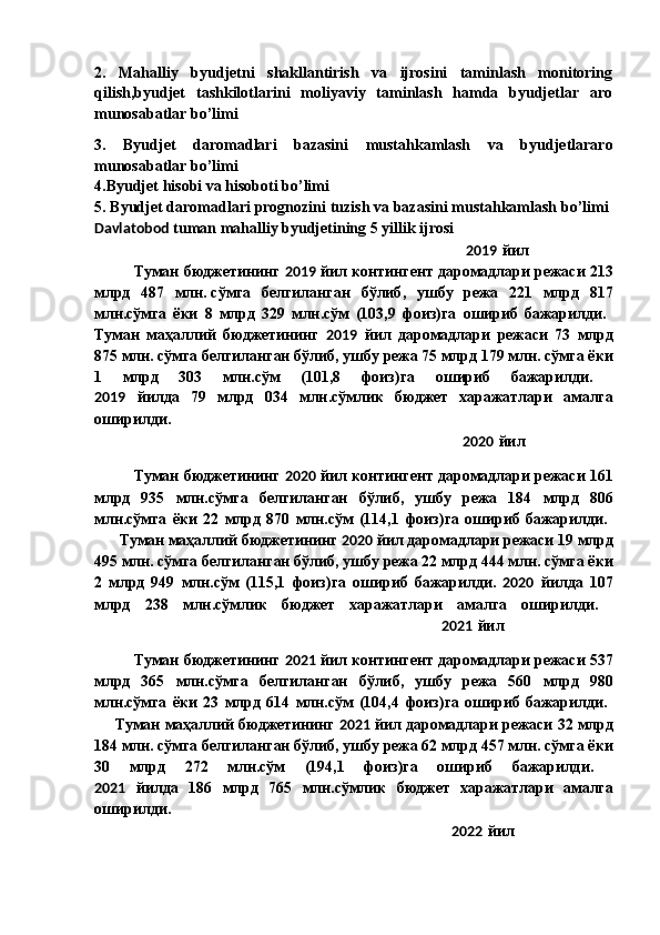 2.   Mahalliy   byudjetni   shakllantirish   va   ijrosini   taminlash   monitoring
qilish,byudjet   tashkilotlarini   moliyaviy   taminlash   hamda   byudjetlar   aro
munosabatlar bo’limi  
3.   Byudjet   daromadlari   bazasini   mustahkamlash   va   byudjetlararo
munosabatlar bo’limi  
4.Byudjet hisobi va hisoboti bo’limi  
5. Byudjet daromadlari prognozini tuzish va bazasini mustahkamlash bo’limi  
Davlatobod  tuman mahalliy byudjetining 5 yillik ijrosi  
                                                                                                          2019   йил  
Туман   бюджетининг   2019   йил   контингент   даромадлари   режаси  213
млрд   487   млн .   сўмга   белгиланган   бўлиб ,   ушбу   режа   221   млрд   817
млн . сўмга   ёки   8   млрд   329   млн . сўм   (103,9   фоиз ) га   ошириб   бажарилди .  
Туман   маҳаллий   бюджетининг   2019   йил   даромадлари   режаси   73   млрд
875  млн .   сўмга   белгиланган   бўлиб ,  ушбу   режа  75  млрд  179  млн .   сўмга   ёки
1   млрд   303   млн . сўм   (101,8   фоиз ) га   ошириб   бажарилди .  
2019   йилда   79   млрд   034   млн . сўмлик   бюджет   харажатлари   амалга
оширилди .  
                                                                                                         2020   йил  
Туман   бюджетининг   2020   йил   контингент   даромадлари   режаси  161
млрд   935   млн . сўмга   белгиланган   бўлиб ,   ушбу   режа   184   млрд   806
млн . сўмга   ёки   22   млрд   870   млн . сўм   (114,1   фоиз ) га   ошириб   бажарилди .  
        Туман   маҳаллий   бюджетининг   2020   йил   даромадлари   режаси  19  млрд
495  млн .   сўмга   белгиланган   бўлиб ,  ушбу   режа  22  млрд  444  млн .   сўмга   ёки
2   млрд   949   млн . сўм   (115,1   фоиз ) га   ошириб   бажарилди .   2020   йилда   107
млрд   238   млн . сўмлик   бюджет   харажатлари   амалга   оширилди .  
                                                                                                   2021   йил  
Туман   бюджетининг   2021   йил   контингент   даромадлари   режаси  537
млрд   365   млн . сўмга   белгиланган   бўлиб ,   ушбу   режа   560   млрд   980
млн . сўмга   ёки   23   млрд   614   млн . сўм   (104,4   фоиз ) га   ошириб   бажарилди .  
        Туман   маҳаллий   бюджетининг   2021   йил   даромадлари   режаси  32  млрд
184  млн .   сўмга   белгиланган   бўлиб ,  ушбу   режа  62  млрд  457  млн .   сўмга   ёки
30   млрд   272   млн . сўм   (194,1   фоиз ) га   ошириб   бажарилди .  
2021   йилда   186   млрд   765   млн . сўмлик   бюджет   харажатлари   амалга
оширилди .  
                                                                                                      2022   йил   