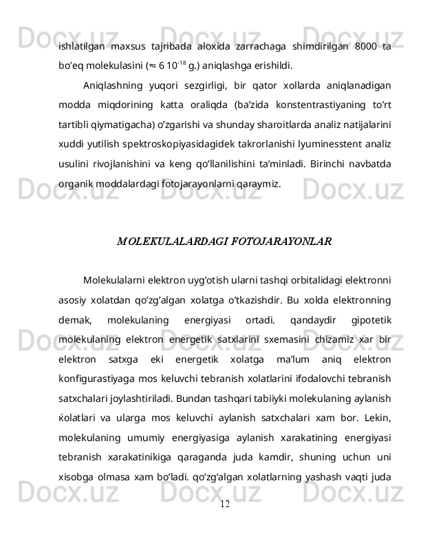 ishlatilgan   maxsus   tajribada   aloxida   zarrachaga   shimdirilgan   8000   ta
bo’eq molekulasini (   6 10 -18
 g.) aniqlashga erishildi.
Aniqlashning   yuqori   sezgirligi,   bir   qator   xollarda   aniqlanadigan
modda   miqdorining   katta   oraliqda   (ba’zida   konstentrastiyaning   to’rt
tartibli qiymatigacha) o’zgarishi va shunday sharoitlarda analiz natijalarini
xuddi yutilish spektroskopiyasidagidek takrorlanishi lyuminesstent analiz
usulini   rivojlanishini   va   keng   qo’llanilishini   ta’minladi.   Birinchi   navbatda
organik moddalardagi fotojarayonlarni qaraymiz.
 
MOLEKULALARDAGI FOTOJARAYONLAR
Molekulalarni elektron uyg’otish ularni tashqi orbitalidagi elektronni
asosiy   xolatdan   qo’zg’algan   xolatga   o’tkazishdir.   Bu   xolda   elektronning
demak,   molekulaning   energiyasi   ortadi.   qandaydir   gipotetik
molekulaning   elektron   energetik   satxlarini   sxemasini   chizamiz   xar   bir
elektron   satxga   eki   energetik   xolatga   ma’lum   aniq   elektron
konfigurastiyaga mos keluvchi tebranish xolatlarini ifodalovchi tebranish
satxchalari joylashtiriladi. Bundan tashqari tabiiyki molekulaning aylanish
ќ olatlari   va   ularga   mos   keluvchi   aylanish   satxchalari   xam   bor.   Lekin,
molekulaning   umumiy   energiyasiga   aylanish   xarakatining   energiyasi
tebranish   xarakatinikiga   qaraganda   juda   kamdir,   shuning   uchun   uni
xisobga   olmasa   xam   bo’ladi.   qo’zg’algan   xolatlarning   yashash   vaqti   juda
12 