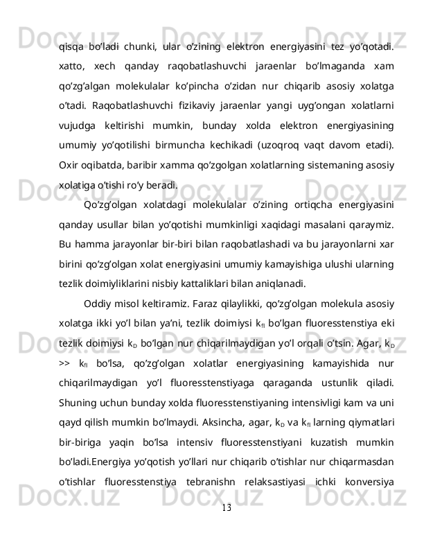 qisqa   bo’ladi   chunki,   ular   o’zining   elektron   energiyasini   tez   yo’qotadi.
xatto,   xech   qanday   raqobatlashuvchi   jaraenlar   bo’lmaganda   xam
qo’zg’algan   molekulalar   ko’pincha   o’zidan   nur   chiqarib   asosiy   xolatga
o’tadi.   Raqobatlashuvchi   fizikaviy   jaraenlar   yangi   uyg’ongan   xolatlarni
vujudga   keltirishi   mumkin,   bunday   xolda   elektron   energiyasining
umumiy   yo’qotilishi   birmuncha   kechikadi   (uzoqroq   vaqt   davom   etadi).
Oxir oqibatda, baribir xamma qo’zgolgan xolatlarning sistemaning asosiy
xolatiga o’tishi ro’y beradi.
Qo’zg’olgan   xolatdagi   molekulalar   o’zining   ortiqcha   energiyasini
qanday   usullar   bilan   yo’qotishi   mumkinligi   xaqidagi   masalani   qaraymiz.
Bu hamma jarayonlar bir-biri bilan raqobatlashadi va bu jarayonlarni xar
birini qo’zg’olgan xolat energiyasini umumiy kamayishiga ulushi ularning
tezlik doimiyliklarini nisbiy kattaliklari bilan aniqlanadi.
Oddiy misol keltiramiz. Faraz qilaylikki,  qo’zg’olgan  molekula asosiy
xolatga   ikki   yo’l   bilan   ya’ni,   tezlik   doimiysi   k
fl   bo’lgan   fluoresstenstiya   eki
tezlik  doimiysi k
D   bo’lgan  nur  chiqarilmaydigan  yo’l  orqali  o’tsin.  Agar,  k
D
>>   k
fl   bo’lsa,   qo’zg’olgan   xolatlar   energiyasining   kamayishida   nur
chiqarilmaydigan   yo’l   fluoresstenstiyaga   qaraganda   ustunlik   qiladi.
Shuning uchun bunday xolda fluoresstenstiyaning intensivligi kam va uni
qayd qilish mumkin bo’lmaydi. Aksincha, agar, k
D   va k
fl   larning qiymatlari
bir-biriga   yaqin   bo’lsa   intensiv   fluoresstenstiyani   kuzatish   mumkin
bo’ladi.Energiya yo’qotish yo’llari nur chiqarib o’tishlar nur chiqarmasdan
o’tishlar   fluoresstenstiya   tebranishn   relaksastiyasi   ichki   konversiya
13 