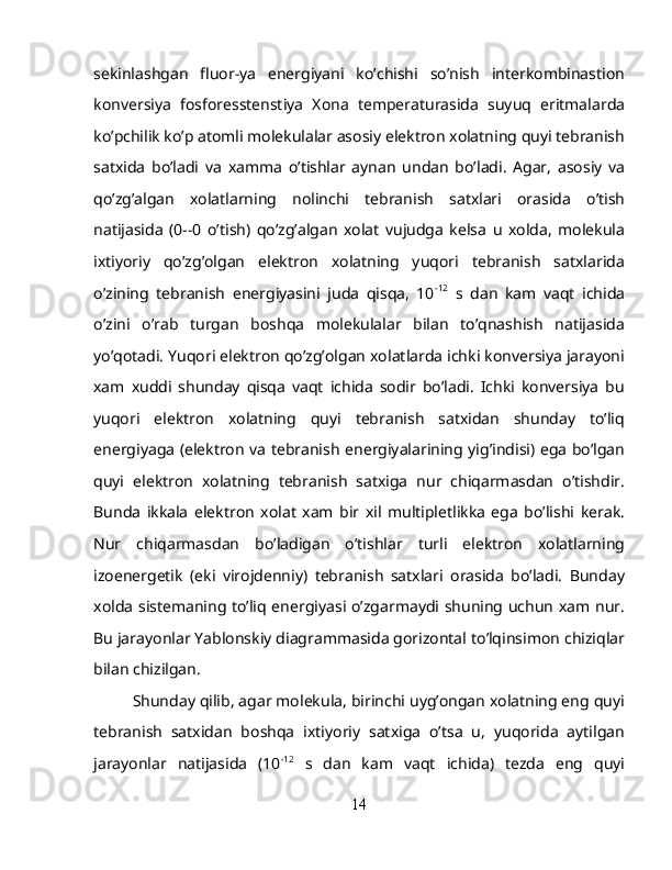 sekinlashgan   fluor-ya   energiyani   ko’chishi   so’nish   interkombinastion
konversiya   fosforesstenstiya   Xona   temperaturasida   suyuq   eritmalarda
ko’pchilik ko’p atomli molekulalar asosiy elektron xolatning quyi tebranish
satxida   bo’ladi   va   xamma   o’tishlar   aynan   undan   bo’ladi.   Agar,   asosiy   va
qo’zg’algan   xolatlarning   nolinchi   tebranish   satxlari   orasida   o’tish
natijasida   (0--0   o’tish)   qo’zg’algan   xolat   vujudga   kelsa   u   xolda,   molekula
ixtiyoriy   qo’zg’olgan   elektron   xolatning   yuqori   tebranish   satxlarida
o’zining   tebranish   energiyasini   juda   qisqa,   10 -12
  s   dan   kam   vaqt   ichida
o’zini   o’rab   turgan   boshqa   molekulalar   bilan   to’qnashish   natijasida
yo’qotadi. Yuqori elektron qo’zg’olgan xolatlarda ichki konversiya jarayoni
xam   xuddi   shunday   qisqa   vaqt   ichida   sodir   bo’ladi.   Ichki   konversiya   bu
yuqori   elektron   xolatning   quyi   tebranish   satxidan   shunday   to’liq
energiyaga (elektron va tebranish energiyalarining yig’indisi) ega bo’lgan
quyi   elektron   xolatning   tebranish   satxiga   nur   chiqarmasdan   o’tishdir.
Bunda   ikkala   elektron   xolat   xam   bir   xil   multipletlikka   ega   bo’lishi   kerak.
Nur   chiqarmasdan   bo’ladigan   o’tishlar   turli   elektron   xolatlarning
izoenergetik   (eki   virojdenniy)   tebranish   satxlari   orasida   bo’ladi.   Bunday
xolda sistemaning to’liq energiyasi o’zgarmaydi shuning uchun xam nur.
Bu jarayonlar Yablonskiy diagrammasida gorizontal to’lqinsimon chiziqlar
bilan chizilgan. 
Shunday qilib, agar molekula, birinchi uyg’ongan xolatning eng quyi
tebranish   satxidan   boshqa   ixtiyoriy   satxiga   o’tsa   u,   yuqorida   aytilgan
jarayonlar   natijasida   (10 -12
  s   dan   kam   vaqt   ichida)   tezda   eng   quyi
14 